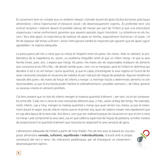 És convenient tenir en compte que un ambient relaxat i còmode durant els àpats facilita les bones pràctiques
alimentàries i dóna l’oportunitat d’interacció social i de desenvolupament cognitiu. És preferible tenir una
actitud receptiva i tolerant davant el possible rebuig del menjar per part de l’infant ja que una estimulació
respectuosa i sense confrontació garanteix que aquests episodis siguin transitoris. La coherència en els ho-
raris i llocs dels àpats, la importància de realitzar els àpats en família, especialment l’esmorzar i el sopar, i el
fet de disposar del temps suficient i sense interrupcions també és important per garantir que els àpats siguin
agradables i la ingesta adequada.


La preocupació pel nen o nena que no menja és freqüent entre els pares i les mares. Això no obstant, la pro-
blemàtica de la inapetència és, sovint, un problema d’equilibri entre el que un infant menja i el que la seva
família (mare, pare, avis...) espera que mengi. Els pares i les mares són els responsables d’adquirir els aliments
que consumirà el seu fill o filla, i de decidir també quan, com i on es menjaran, però és l’infant en definitiva qui
decideix si vol o no vol menjar i quina quantitat, ja que és capaç d’autoregular la seva ingesta en funció de les
seves necessitats (excepte en situacions de malaltia i/o per indicació de l’equip de pediatria). Algunes tendències
naturals dels pares i les mares de forçar els infants a menjar i a restringir l’accés a determinats aliments no són
recomanables, ja que d’una banda poden facilitar la sobrealimentació i possibles aversions i, de l’altra, generar
un excessiu interès en aliments prohibits.


Cal tenir present que no tots els infants mengen la mateixa quantitat d’aliment, i per tant, no és bo comparar-
los entre ells. Cada nen o nena té unes necessitats diferents que, a més, varien al llarg del temps. Per exemple,
molts infants, cap a l’any, mengen la mateixa quantitat o menys que quan tenien nou mesos, ja que el creixe-
ment durant el segon any de vida és menor que en el primer any, quan els nadons creixen més ràpidament que
en cap altra època de la seva vida. Així doncs, com que són realment poques les situacions en que el nen o nena
no menja i això compromet la seva salut, cas en què caldrà la supervisió de l’equip de pediatria, la millor manera
de proporcionar-li la quantitat d’aliment que necessita és respectant la seva sensació de gana.


L’alimentació adequada de l’infant a partir de l’any d’edat i fins als tres anys es basarà en una pro-
posta alimentària variada, suficient, equilibrada i individualitzada, d’acord amb la pròpia
constitució del nen o nena i les indicacions pediàtriques, per tal d’assegurar un creixement i
desenvolupament òptims.


 8
 