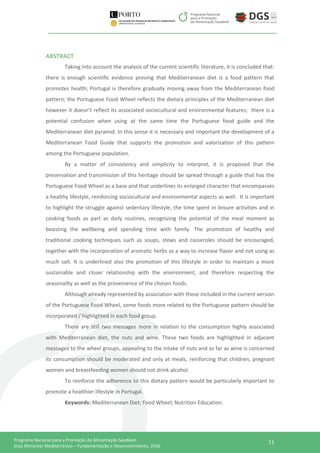 11Programa Nacional para a Promoção da Alimentação Saudável
Guia Alimentar Mediterrânico – Fundamentação e Desenvolvimento, 2016
ABSTRACT
Taking into account the analysis of the current scientific literature, it is concluded that:
there is enough scientific evidence proving that Mediterranean diet is a food pattern that
promotes health; Portugal is therefore gradually moving away from the Mediterranean food
pattern; the Portuguese Food Wheel reflects the dietary principles of the Mediterranean diet
however it doesn’t reflect its associated sociocultural and environmental features; there is a
potential confusion when using at the same time the Portuguese food guide and the
Mediterranean diet pyramid. In this sense it is necessary and important the development of a
Mediterranean Food Guide that supports the promotion and valorization of this pattern
among the Portuguese population.
By a matter of consistency and simplicity to interpret, it is proposed that the
preservation and transmission of this heritage should be spread through a guide that has the
Portuguese Food Wheel as a base and that underlines its enlarged character that encompasses
a healthy lifestyle, reinforcing sociocultural and environmental aspects as well. It is important
to highlight the struggle against sedentary lifestyle, the time spent in leisure activities and in
cooking foods as part as daily routines, recognizing the potential of the meal moment as
boosting the wellbeing and spending time with family. The promotion of healthy and
traditional cooking techniques such as soups, stews and casseroles should be encouraged,
together with the incorporation of aromatic herbs as a way to increase flavor and not using as
much salt. It is underlined also the promotion of this lifestyle in order to maintain a more
sustainable and closer relationship with the environment, and therefore respecting the
seasonality as well as the provenience of the chosen foods.
Although already represented by association with those included in the current version
of the Portuguese Food Wheel, some foods more related to the Portuguese pattern should be
incorporated / highlighted in each food group.
There are still two messages more in relation to the consumption highly associated
with Mediterranean diet, the nuts and wine. These two foods are highlighted in adjacent
messages to the wheel groups, appealing to the intake of nuts and as far as wine is concerned
its consumption should be moderated and only at meals, reinforcing that children, pregnant
women and breastfeeding women should not drink alcohol.
To reinforce the adherence to this dietary pattern would be particularly important to
promote a healthier lifestyle in Portugal.
Keywords: Mediterranean Diet; Food Wheel; Nutrition Education.
 