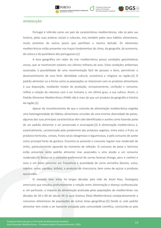 13Programa Nacional para a Promoção da Alimentação Saudável
Guia Alimentar Mediterrânico – Fundamentação e Desenvolvimento, 2016
INTRODUÇÃO
Portugal é referido como um país de características mediterrânicas, não só pela sua
história, pelas suas práticas sociais e culturais, mas também pelos seus hábitos alimentares,
muito próximos de outros povos que partilham a mesma latitude. Os elementos
mediterrânicos estão presentes nos traços fundamentais do clima, da geografia, da economia,
da cultura e do quotidiano dos portugueses.[1]
A área geográfica em redor do mar mediterrânico possui condições geoclimáticas
únicas, que se mantiveram estáveis nos últimos milhares de anos. Estas condições ambientais
associadas à possibilidade de uma movimentação fácil de pessoas e bens, permitiram o
desenvolvimento de uma forte identidade cultural, económica e religiosa na região.[2] O
padrão alimentar ou a forma como as populações se relacionam com os produtos alimentares
à sua disposição, moldando modos de produção, armazenamento, confeção e consumo,
reflete a relação da natureza com o ser humano e, em último grau, a sua cultura. Assim, o
Padrão Alimentar Mediterrânico (PAM) não é mais do que um produto da geografia e história
da região.[1]
Apesar do reconhecimento de que o conceito de alimentação mediterrânica engloba
uma heterogeneidade de hábitos alimentares oriundos de uma enorme diversidade de países,
algumas das suas principais características têm sido identificadas e aceites como fazendo parte
de um padrão alimentar a ser preservado e encorajado.[3] A alimentação mediterrânica é,
essencialmente, caracterizada pelo predomínio dos produtos vegetais, entre estes a fruta, os
produtos hortícolas, cereais, frutos secos oleaginosos e leguminosas, e pelo consumo de azeite
como principal fonte de gordura. Encontra-se presente o consumo regular mas moderado de
vinho, particularmente aquando do momento de refeição. O consumo de peixe e laticínios
estão presentes neste padrão alimentar mas associados a uma alusão a um consumo
moderado.[4] Realça-se o consumo preferencial de carnes brancas (frango, peru e coelho) e
ovos e um baixo consumo em frequência e quantidade de carne vermelha (bovino, suíno,
caprino, ovino, equídeo, búfalo), e produtos de charcutaria, bem como de açúcar e produtos
açucarados.
O conceito teve início há longas décadas pela mão de Ancel Keys, fisiologista
americano que estudou profundamente a relação entre alimentação e doença cardiovascular
e, em particular, o impacto da alimentação praticada pelas populações do mediterrâneo nas
décadas de 50 e 60 do século XX (à qual chamou Dieta Mediterrânica) comparativamente a
consumos alimentares de populações de outras áreas geográficas.[5] Desde aí, este padrão
alimentar tem vindo a ser bastante estudado pela comunidade científica, concluindo-se pela
 
