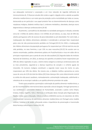 14 Programa Nacional para a Promoção da Alimentação Saudável
Guia Alimentar Mediterrânico – Fundamentação e Desenvolvimento, 2016
sua adequação nutricional e associação a um risco reduzido de ingestão deficiente de
micronutrientes.[6, 7] Diversos estudos têm vindo a sugerir a ligação entre a adesão ao padrão
alimentar mediterrânico e um maior grau de proteção contra mortalidade por todas as causas,
destacando-se em particular o seu papel protetor face ao desenvolvimento de doenças como
neoplasias malignas, diabetes mellitus tipo 2, síndrome metabólica, obesidade, doenças neuro
degenerativas e doenças cardiovasculares.[8-18]
Atualmente, a prevalência da obesidade na sociedade portuguesa é elevada, existindo
cerca de 1 milhão de adultos obesos e 3,5 milhões de pré-obesos, ou seja, mais de 50% dos
adultos portugueses sofre de excesso de peso (obesidade ou pré-obesidade). Por outro lado, a
inadequação dos hábitos alimentares adotados é considerado o principal fator responsável
pelos anos de vida prematuramente perdidos em Portugal.[19-21] Em 2010, a inadequação
dos hábitos alimentares da população portuguesa foi responsável por 12% do total de anos de
vida perdidos, no sexo feminino, e por 15% no sexo masculino.[19-21] De acordo com os
valores encontrados, padrões alimentares pobres em fruta/hortícolas e ricos em sódio são os
principais responsáveis para a perda de anos de vida saudável.[21] Segundo dados do Instituto
Nacional de Estatística, em 2012, as doenças do aparelho circulatório foram responsáveis por
30% dos óbitos registados no país, e dentro desta categoria as doenças cerebrovasculares são
as mais prevalentes, seguindo-se a doença isquémica do coração e o enfarte agudo do
miocárdio. Os tumores malignos constituem a segunda maior causa de morte no país,
responsáveis por 24% dos óbitos. No mesmo ano, a diabetes mellitus apresentou-se como
causa de cerca de 4,5% do total de óbitos.[22] Estas doenças têm como determinante central
os estilos de vida pouco saudáveis, nomeadamente a alimentação inadequada, sublinhando a
relevância de se encorajar à adesão a um padrão alimentar promotor de saúde.
Tendo como propósito a promoção e valorização do padrão alimentar mediterrânico, a
par do reconhecimento internacional desta expressão cultural alargada, Portugal apresentou a
sua candidatura a património imaterial da Humanidade, associado a países como Chipre,
Croácia, Grécia, Espanha, Itália e Marrocos. A atribuição desta menção pela Organização das
Nações Unidas para a Educação, Ciência e Cultura (UNESCO) ocorreu em dezembro de 2013,
reconhecendo a presença do património alimentar mediterrânico em Portugal como modelo
cultural, histórico e de saúde, reforçando ainda a importância da preservação e transmissão
desta herança cultural para o futuro.[23, 24]
 