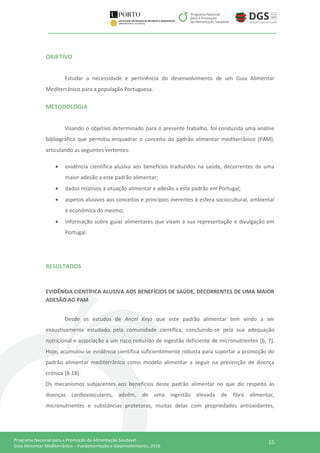 15Programa Nacional para a Promoção da Alimentação Saudável
Guia Alimentar Mediterrânico – Fundamentação e Desenvolvimento, 2016
OBJETIVO
Estudar a necessidade e pertinência do desenvolvimento de um Guia Alimentar
Mediterrânico para a população Portuguesa.
METODOLOGIA
Visando o objetivo determinado para o presente trabalho, foi conduzida uma análise
bibliográfica que permitiu enquadrar o conceito do padrão alimentar mediterrânico (PAM),
articulando as seguintes vertentes:
 evidência científica alusiva aos benefícios traduzidos na saúde, decorrentes de uma
maior adesão a este padrão alimentar;
 dados relativos à situação alimentar e adesão a este padrão em Portugal;
 aspetos alusivos aos conceitos e princípios inerentes à esfera sociocultural, ambiental
e económica do mesmo;
 informação sobre guias alimentares que visam a sua representação e divulgação em
Portugal.
RESULTADOS
EVIDÊNCIA CIENTÍFICA ALUSIVA AOS BENEFÍCIOS DE SAÚDE, DECORRENTES DE UMA MAIOR
ADESÃO AO PAM
Desde os estudos de Ancel Keys que este padrão alimentar tem vindo a ser
exaustivamente estudado pela comunidade científica, concluindo-se pela sua adequação
nutricional e associação a um risco reduzido de ingestão deficiente de micronutrientes [6, 7].
Hoje, acumulou-se evidência científica suficientemente robusta para suportar a promoção do
padrão alimentar mediterrânico como modelo alimentar a seguir na prevenção de doença
crónica [8-18].
Os mecanismos subjacentes aos benefícios deste padrão alimentar no que diz respeito às
doenças cardiovasculares, advêm, de uma ingestão elevada de fibra alimentar,
micronutrientes e substâncias protetoras, muitas delas com propriedades antioxidantes,
 