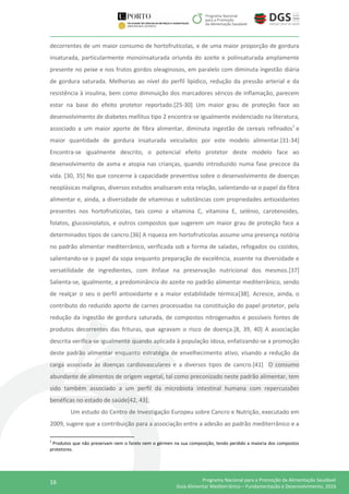 16 Programa Nacional para a Promoção da Alimentação Saudável
Guia Alimentar Mediterrânico – Fundamentação e Desenvolvimento, 2016
decorrentes de um maior consumo de hortofrutícolas, e de uma maior proporção de gordura
insaturada, particularmente monoinsaturada oriunda do azeite e polinsaturada amplamente
presente no peixe e nos frutos gordos oleaginosos, em paralelo com diminuta ingestão diária
de gordura saturada. Melhorias ao nível do perfil lipídico, redução da pressão arterial e da
resistência à insulina, bem como diminuição dos marcadores séricos de inflamação, parecem
estar na base do efeito protetor reportado.[25-30] Um maior grau de proteção face ao
desenvolvimento de diabetes mellitus tipo 2 encontra-se igualmente evidenciado na literatura,
associado a um maior aporte de fibra alimentar, diminuta ingestão de cereais refinados1
e
maior quantidade de gordura insaturada veiculados por este modelo alimentar.[31-34]
Encontra-se igualmente descrito, o potencial efeito protetor deste modelo face ao
desenvolvimento de asma e atopia nas crianças, quando introduzido numa fase precoce da
vida. [30, 35] No que concerne à capacidade preventiva sobre o desenvolvimento de doenças
neoplásicas malignas, diversos estudos analisaram esta relação, salientando-se o papel da fibra
alimentar e, ainda, a diversidade de vitaminas e substâncias com propriedades antioxidantes
presentes nos hortofrutícolas, tais como a vitamina C, vitamina E, selénio, carotenoides,
folatos, glucosinolatos, e outros compostos que sugerem um maior grau de proteção face a
determinados tipos de cancro.[36] A riqueza em hortofrutícolas assume uma presença notória
no padrão alimentar mediterrânico, verificada sob a forma de saladas, refogados ou cozidos,
salientando-se o papel da sopa enquanto preparação de excelência, assente na diversidade e
versatilidade de ingredientes, com ênfase na preservação nutricional dos mesmos.[37]
Salienta-se, igualmente, a predominância do azeite no padrão alimentar mediterrânico, sendo
de realçar o seu o perfil antioxidante e a maior estabilidade térmica[38]. Acresce, ainda, o
contributo do reduzido aporte de carnes processadas na constituição do papel protetor, pela
redução da ingestão de gordura saturada, de compostos nitrogenados e possíveis fontes de
produtos decorrentes das frituras, que agravam o risco de doença.[8, 39, 40] A associação
descrita verifica-se igualmente quando aplicada à população idosa, enfatizando-se a promoção
deste padrão alimentar enquanto estratégia de envelhecimento ativo, visando a redução da
carga associada às doenças cardiovasculares e a diversos tipos de cancro.[41] O consumo
abundante de alimentos de origem vegetal, tal como preconizado neste padrão alimentar, tem
sido também associado a um perfil da microbiota intestinal humana com repercussões
benéficas no estado de saúde[42, 43].
Um estudo do Centro de Investigação Europeu sobre Cancro e Nutrição, executado em
2009, sugere que a contribuição para a associação entre a adesão ao padrão mediterrânico e a
1
Produtos que não preservam nem o farelo nem o gérmen na sua composição, tendo perdido a maioria dos compostos
protetores.
 