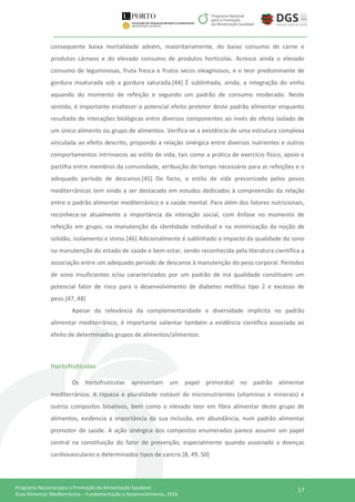 17Programa Nacional para a Promoção da Alimentação Saudável
Guia Alimentar Mediterrânico – Fundamentação e Desenvolvimento, 2016
consequente baixa mortalidade advém, maioritariamente, do baixo consumo de carne e
produtos cárneos e do elevado consumo de produtos hortícolas. Acresce ainda o elevado
consumo de leguminosas, fruta fresca e frutos secos oleaginosos, e o teor predominante de
gordura insaturada sob a gordura saturada.[44] É sublinhada, ainda, a integração do vinho
aquando do momento de refeição e segundo um padrão de consumo moderado. Neste
sentido, é importante enaltecer o potencial efeito protetor deste padrão alimentar enquanto
resultado de interações biológicas entre diversos componentes ao invés do efeito isolado de
um único alimento ou grupo de alimentos. Verifica-se a existência de uma estrutura complexa
vinculada ao efeito descrito, propondo a relação sinérgica entre diversos nutrientes e outros
comportamentos intrínsecos ao estilo de vida, tais como a prática de exercício físico, apoio e
partilha entre membros da comunidade, atribuição do tempo necessário para as refeições e o
adequado período de descanso.[45] De facto, o estilo de vida preconizado pelos povos
mediterrânicos tem vindo a ser destacado em estudos dedicados à compreensão da relação
entre o padrão alimentar mediterrânico e a saúde mental. Para além dos fatores nutricionais,
reconhece-se atualmente a importância da interação social, com ênfase no momento de
refeição em grupo, na manutenção da identidade individual e na minimização da noção de
solidão, isolamento e stress.[46] Adicionalmente é sublinhado o impacto da qualidade do sono
na manutenção do estado de saúde e bem-estar, sendo reconhecida pela literatura científica a
associação entre um adequado período de descanso à manutenção do peso corporal. Períodos
de sono insuficientes e/ou caracterizados por um padrão de má qualidade constituem um
potencial fator de risco para o desenvolvimento de diabetes mellitus tipo 2 e excesso de
peso.[47, 48]
Apesar da relevância da complementaridade e diversidade implícita no padrão
alimentar mediterrânico, é importante salientar também a evidência científica associada ao
efeito de determinados grupos de alimentos/alimentos:
Hortofrutícolas
Os hortofrutícolas apresentam um papel primordial no padrão alimentar
mediterrânico. A riqueza e pluralidade notável de micronutrientes (vitaminas e minerais) e
outros compostos bioativos, bem como o elevado teor em fibra alimentar deste grupo de
alimentos, evidencia a importância da sua inclusão, em abundância, num padrão alimentar
promotor de saúde. A ação sinérgica dos compostos enumerados parece assumir um papel
central na constituição do fator de prevenção, especialmente quando associado a doenças
cardiovasculares e determinados tipos de cancro.[8, 49, 50]
 