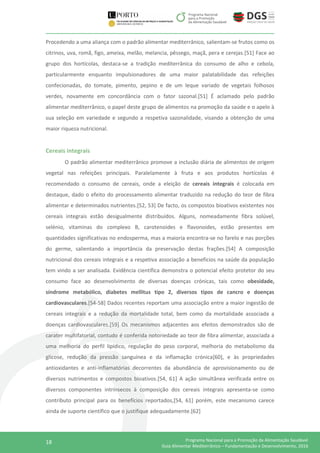 18 Programa Nacional para a Promoção da Alimentação Saudável
Guia Alimentar Mediterrânico – Fundamentação e Desenvolvimento, 2016
Procedendo a uma aliança com o padrão alimentar mediterrânico, salientam-se frutos como os
citrinos, uva, romã, figo, ameixa, melão, melancia, pêssego, maçã, pera e cerejas.[51] Face ao
grupo dos hortícolas, destaca-se a tradição mediterrânica do consumo de alho e cebola,
particularmente enquanto impulsionadores de uma maior palatabilidade das refeições
confecionadas, do tomate, pimento, pepino e de um leque variado de vegetais folhosos
verdes, novamente em concordância com o fator sazonal.[51] É aclamado pelo padrão
alimentar mediterrânico, o papel deste grupo de alimentos na promoção da saúde e o apelo à
sua seleção em variedade e segundo a respetiva sazonalidade, visando a obtenção de uma
maior riqueza nutricional.
Cereais integrais
O padrão alimentar mediterrânico promove a inclusão diária de alimentos de origem
vegetal nas refeições principais. Paralelamente à fruta e aos produtos hortícolas é
recomendado o consumo de cereais, onde a eleição de cereais integrais é colocada em
destaque, dado o efeito do processamento alimentar traduzido na redução do teor de fibra
alimentar e determinados nutrientes.[52, 53] De facto, os compostos bioativos existentes nos
cereais integrais estão desigualmente distribuídos. Alguns, nomeadamente fibra solúvel,
selénio, vitaminas do complexo B, carotenoides e flavonoides, estão presentes em
quantidades significativas no endosperma, mas a maioria encontra-se no farelo e nas porções
do germe, salientando a importância da preservação destas frações.[54] A composição
nutricional dos cereais integrais e a respetiva associação a benefícios na saúde da população
tem vindo a ser analisada. Evidência científica demonstra o potencial efeito protetor do seu
consumo face ao desenvolvimento de diversas doenças crónicas, tais como obesidade,
síndrome metabólico, diabetes mellitus tipo 2, diversos tipos de cancro e doenças
cardiovasculares.[54-58] Dados recentes reportam uma associação entre a maior ingestão de
cereais integrais e a redução da mortalidade total, bem como da mortalidade associada a
doenças cardiovasculares.[59] Os mecanismos adjacentes aos efeitos demonstrados são de
carater multifatorial, contudo é conferida notoriedade ao teor de fibra alimentar, associada a
uma melhoria do perfil lipídico, regulação do peso corporal, melhoria do metabolismo da
glicose, redução da pressão sanguínea e da inflamação crónica[60], e às propriedades
antioxidantes e anti-inflamatórias decorrentes da abundância de aprovisionamento ou de
diversos nutrimentos e compostos bioativos.[54, 61] A ação simultânea verificada entre os
diversos componentes intrínsecos à composição dos cereais integrais apresenta-se como
contributo principal para os benefícios reportados,[54, 61] porém, este mecanismo carece
ainda de suporte científico que o justifique adequadamente.[62]
 