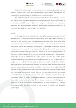 19Programa Nacional para a Promoção da Alimentação Saudável
Guia Alimentar Mediterrânico – Fundamentação e Desenvolvimento, 2016
Relativamente à diminuição do risco de desenvolvimento de doenças cardiovasculares,
evidência científica indica que o efeito preventivo dos cereais integrais é maximizado pela
integração nos demais princípios do padrão alimentar mediterrânico.[49]
No âmbito da educação alimentar da população, diversos países em todo o Mundo
têm vindo a incluir recomendações alimentares que preconizem o consumo preferencial de
cereais integrais.[61, 62] A recomendação para a seleção maioritária de cereais integrais, em
detrimento dos cereais refinados, constitui o primeiro passo no sentido da promoção do
consumo e obtenção de uma recomendação mais específica.
Azeite
A oliveira destaca-se, de facto, como uma das espécies vegetais mais antigas da região
mediterrânica.[63] Em grandes ou pequenas quantidades, o seu fruto sempre deu origem ao
azeite,[63] e este assume-se como a principal gordura de adição, fonte primordial de ácido
oleico. O seu consumo tem vindo a ser associado a um incremento da capacidade
antioxidante, oriunda de componentes como vitamina E, carotenoides e compostos fenólicos,
e consequente diminuição do risco cardiovascular, destacando-se ainda estudos que o
referenciam como influência favorável face à diminuição do risco de desenvolvimento de
doenças neurodegenerativas[64], bem como de cancro da mama e de outro tipo de tumores
malignos.[8, 65-69] A substituição de ácidos gordos saturados por ácidos gordos
monoinsaturados está relacionada com uma redução importante no risco cardiovascular. Esta
relação deve-se à ação destes na redução do colesterol associado a lipoproteínas de baixa
densidade, sem que ocorra diminuição dos níveis de colesterol que se apresenta vinculado às
proteínas transportadoras de elevada densidade, e sem aumentar os triglicerídeos.[70]
Literatura científica contemporânea tem vindo a oferecer papel de destaque ao azeite virgem,
pela mimetização do potencial protetor face ao risco de desenvolvimento de doenças
cardiovasculares, particularmente quando comparado aos demais óleos vegetais. A associação
estabelecida assenta na riqueza em compostos fenólicos, acentuada no azeite virgem, e
repercussão do seu consumo na redução dos danos oriundos da oxidação lipídica, na
diminuição do estado inflamatório e ainda na melhoria da função endotelial.[71] É sugerido,
concomitantemente, um efeito benéfico do seu consumo na melhoria da capacidade
cognitiva.[72]
 