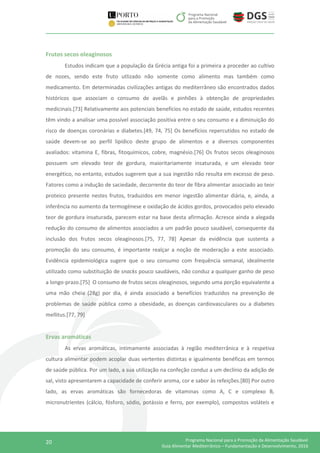 20 Programa Nacional para a Promoção da Alimentação Saudável
Guia Alimentar Mediterrânico – Fundamentação e Desenvolvimento, 2016
Frutos secos oleaginosos
Estudos indicam que a população da Grécia antiga foi a primeira a proceder ao cultivo
de nozes, sendo este fruto utlizado não somente como alimento mas também como
medicamento. Em determinadas civilizações antigas do mediterrâneo são encontrados dados
históricos que associam o consumo de avelãs e pinhões à obtenção de propriedades
medicinais.[73] Relativamente aos potenciais benefícios no estado de saúde, estudos recentes
têm vindo a analisar uma possível associação positiva entre o seu consumo e a diminuição do
risco de doenças coronárias e diabetes.[49, 74, 75] Os benefícios repercutidos no estado de
saúde devem-se ao perfil lipídico deste grupo de alimentos e a diversos componentes
avaliados: vitamina E, fibras, fitoquímicos, cobre, magnésio.[76] Os frutos secos oleaginosos
possuem um elevado teor de gordura, maioritariamente insaturada, e um elevado teor
energético, no entanto, estudos sugerem que a sua ingestão não resulta em excesso de peso.
Fatores como a indução de saciedade, decorrente do teor de fibra alimentar associado ao teor
proteico presente nestes frutos, traduzidos em menor ingestão alimentar diária, e, ainda, a
inferência no aumento da termogénese e oxidação de ácidos gordos, provocados pelo elevado
teor de gordura insaturada, parecem estar na base desta afirmação. Acresce ainda a alegada
redução do consumo de alimentos associados a um padrão pouco saudável, consequente da
inclusão dos frutos secos oleaginosos.[75, 77, 78] Apesar da evidência que sustenta a
promoção do seu consumo, é importante realçar a noção de moderação a este associado.
Evidência epidemiológica sugere que o seu consumo com frequência semanal, idealmente
utilizado como substituição de snacks pouco saudáveis, não conduz a qualquer ganho de peso
a longo-prazo.[75] O consumo de frutos secos oleaginosos, segundo uma porção equivalente a
uma mão cheia (28g) por dia, é ainda associado a benefícios traduzidos na prevenção de
problemas de saúde pública como a obesidade, as doenças cardiovasculares ou a diabetes
mellitus.[77, 79]
Ervas aromáticas
As ervas aromáticas, intimamente associadas à região mediterrânica e à respetiva
cultura alimentar podem acoplar duas vertentes distintas e igualmente benéficas em termos
de saúde pública. Por um lado, a sua utilização na confeção conduz a um declínio da adição de
sal, visto apresentarem a capacidade de conferir aroma, cor e sabor às refeições.[80] Por outro
lado, as ervas aromáticas são fornecedoras de vitaminas como A, C e complexo B,
micronutrientes (cálcio, fósforo, sódio, potássio e ferro, por exemplo), compostos voláteis e
 