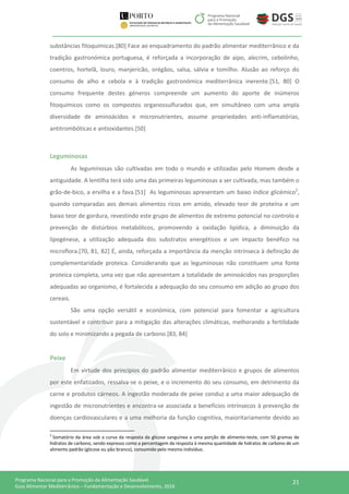 21Programa Nacional para a Promoção da Alimentação Saudável
Guia Alimentar Mediterrânico – Fundamentação e Desenvolvimento, 2016
substâncias fitoquímicas.[80] Face ao enquadramento do padrão alimentar mediterrânico e da
tradição gastronómica portuguesa, é reforçada a incorporação de aipo, alecrim, cebolinho,
coentros, hortelã, louro, manjericão, orégãos, salsa, sálvia e tomilho. Alusão ao reforço do
consumo de alho e cebola e à tradição gastronómica mediterrânica inerente.[51, 80] O
consumo frequente destes géneros compreende um aumento do aporte de inúmeros
fitoquímicos como os compostos organossulfurados que, em simultâneo com uma ampla
diversidade de aminoácidos e micronutrientes, assume propriedades anti-inflamatórias,
antitrombóticas e antioxidantes.[50]
Leguminosas
As leguminosas são cultivadas em todo o mundo e utilizadas pelo Homem desde a
antiguidade. A lentilha terá sido uma das primeiras leguminosas a ser cultivada, mas também o
grão-de-bico, a ervilha e a fava.[51] As leguminosas apresentam um baixo índice glicémico2
,
quando comparadas aos demais alimentos ricos em amido, elevado teor de proteína e um
baixo teor de gordura, revestindo este grupo de alimentos de extremo potencial no controlo e
prevenção de distúrbios metabólicos, promovendo a oxidação lipídica, a diminuição da
lipogénese, a utilização adequada dos substratos energéticos e um impacto benéfico na
microflora.[70, 81, 82] É, ainda, reforçada a importância da menção intrínseca à definição de
complementaridade proteica. Considerando que as leguminosas não constituem uma fonte
proteica completa, uma vez que não apresentam a totalidade de aminoácidos nas proporções
adequadas ao organismo, é fortalecida a adequação do seu consumo em adição ao grupo dos
cereais.
São uma opção versátil e económica, com potencial para fomentar a agricultura
sustentável e contribuir para a mitigação das alterações climáticas, melhorando a fertilidade
do solo e minimizando a pegada de carbono.[83, 84]
Peixe
Em virtude dos princípios do padrão alimentar mediterrânico e grupos de alimentos
por este enfatizados, ressalva-se o peixe, e o incremento do seu consumo, em detrimento da
carne e produtos cárneos. A ingestão moderada de peixe conduz a uma maior adequação de
ingestão de micronutrientes e encontra-se associada a benefícios intrínsecos à prevenção de
doenças cardiovasculares e a uma melhoria da função cognitiva, maioritariamente devido ao
2
Somatório da área sob a curva da resposta da glicose sanguínea a uma porção de alimento-teste, com 50 gramas de
hidratos de carbono, sendo expresso como a percentagem da resposta à mesma quantidade de hidratos de carbono de um
alimento padrão (glicose ou pão branco), consumido pelo mesmo indivíduo.
 