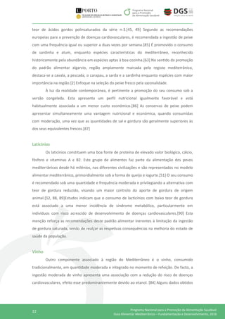 22 Programa Nacional para a Promoção da Alimentação Saudável
Guia Alimentar Mediterrânico – Fundamentação e Desenvolvimento, 2016
teor de ácidos gordos polinsaturados da série n-3.[45, 49] Segundo as recomendações
europeias para a prevenção de doenças cardiovasculares, é recomendada a ingestão de peixe
com uma frequência igual ou superior a duas vezes por semana.[85] É promovido o consumo
de sardinha e atum, enquanto espécies características do mediterrâneo, reconhecido
historicamente pela abundância em espécies aptas à boa cozinha.[63] No sentido da promoção
do padrão alimentar algarvio, região amplamente marcada pelo registo mediterrânico,
destaca-se a cavala, a pescada, o carapau, a sarda e a sardinha enquanto espécies com maior
importância na região.[2] Enfoque na seleção do peixe fresco pela sazonalidade.
À luz da realidade contemporânea, é pertinente a promoção do seu consumo sob a
versão congelada. Esta apresenta um perfil nutricional igualmente favorável e está
habitualmente associada a um menor custo económico.[86] As conservas de peixe podem
apresentar simultaneamente uma vantagem nutricional e económica, quando consumidas
com moderação, uma vez que as quantidades de sal e gordura são geralmente superiores às
dos seus equivalentes frescos.[87]
Laticínios
Os laticínios constituem uma boa fonte de proteína de elevado valor biológico, cálcio,
fósforo e vitaminas A e B2. Este grupo de alimentos faz parte da alimentação dos povos
mediterrânicos desde há milénios, nas diferentes civilizações e são representados no modelo
alimentar mediterrânico, primordialmente sob a forma de queijo e iogurte.[51] O seu consumo
é recomendado sob uma quantidade e frequência moderada e privilegiando a alternativa com
teor de gordura reduzido, visando um maior controlo do aporte de gordura de origem
animal.[52, 88, 89]Estudos indicam que o consumo de lacticínios com baixo teor de gordura
está associado a uma menor incidência de síndrome metabólico, particularmente em
indivíduos com risco acrescido de desenvolvimento de doenças cardiovasculares.[90] Esta
menção reforça as recomendações deste padrão alimentar inerentes à limitação da ingestão
de gordura saturada, sendo de realçar as respetivas consequências na melhoria do estado de
saúde da população.
Vinho
Outro componente associado à região do Mediterrâneo é o vinho, consumido
tradicionalmente, em quantidade moderada e integrado no momento de refeição. De facto, a
ingestão moderada de vinho apresenta uma associação com a redução do risco de doenças
cardiovasculares, efeito esse predominantemente devido ao etanol. [84] Alguns dados obtidos
 