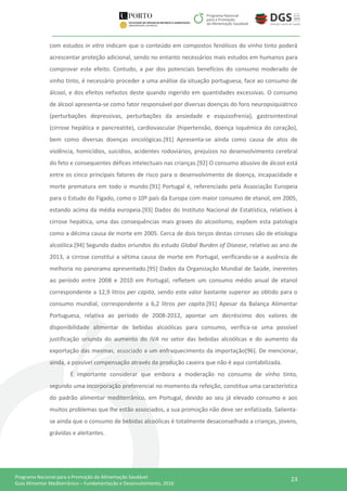 23Programa Nacional para a Promoção da Alimentação Saudável
Guia Alimentar Mediterrânico – Fundamentação e Desenvolvimento, 2016
com estudos in vitro indicam que o conteúdo em compostos fenólicos do vinho tinto poderá
acrescentar proteção adicional, sendo no entanto necessários mais estudos em humanos para
comprovar este efeito. Contudo, a par dos potenciais benefícios do consumo moderado de
vinho tinto, é necessário proceder a uma análise da situação portuguesa, face ao consumo de
álcool, e dos efeitos nefastos deste quando ingerido em quantidades excessivas. O consumo
de álcool apresenta-se como fator responsável por diversas doenças do foro neuropsiquiátrico
(perturbações depressivas, perturbações da ansiedade e esquizofrenia), gastrointestinal
(cirrose hepática e pancreatite), cardiovascular (hipertensão, doença isquémica do coração),
bem como diversas doenças oncológicas.[91] Apresenta-se ainda como causa de atos de
violência, homicídios, suicídios, acidentes rodoviários, prejuízos no desenvolvimento cerebral
do feto e consequentes défices intelectuais nas crianças.[92] O consumo abusivo de álcool está
entre os cinco principais fatores de risco para o desenvolvimento de doença, incapacidade e
morte prematura em todo o mundo.[91] Portugal é, referenciado pela Associação Europeia
para o Estudo do Fígado, como o 10º país da Europa com maior consumo de etanol, em 2005,
estando acima da média europeia.[93] Dados do Instituto Nacional de Estatística, relativos à
cirrose hepática, uma das consequências mais graves do alcoolismo, expõem esta patologia
como a décima causa de morte em 2005. Cerca de dois terços destas cirroses são de etiologia
alcoólica.[94] Segundo dados oriundos do estudo Global Burden of Disease, relativo ao ano de
2013, a cirrose constitui a sétima causa de morte em Portugal, verificando-se a ausência de
melhoria no panorama apresentado.[95] Dados da Organização Mundial de Saúde, inerentes
ao período entre 2008 e 2010 em Portugal, refletem um consumo médio anual de etanol
correspondente a 12,9 litros per capita, sendo este valor bastante superior ao obtido para o
consumo mundial, correspondente a 6,2 litros per capita.[91] Apesar da Balança Alimentar
Portuguesa, relativa ao período de 2008-2012, apontar um decréscimo dos valores de
disponibilidade alimentar de bebidas alcoólicas para consumo, verifica-se uma possível
justificação oriunda do aumento do IVA no setor das bebidas alcoólicas e do aumento da
exportação das mesmas, associado a um enfraquecimento da importação[96]. De mencionar,
ainda, a possível compensação através da produção caseira que não é aqui contabilizada.
É importante considerar que embora a moderação no consumo de vinho tinto,
segundo uma incorporação preferencial no momento da refeição, constitua uma característica
do padrão alimentar mediterrânico, em Portugal, devido ao seu já elevado consumo e aos
muitos problemas que lhe estão associados, a sua promoção não deve ser enfatizada. Salienta-
se ainda que o consumo de bebidas alcoólicas é totalmente desaconselhado a crianças, jovens,
grávidas e aleitantes.
 