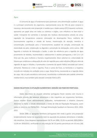 24 Programa Nacional para a Promoção da Alimentação Saudável
Guia Alimentar Mediterrânico – Fundamentação e Desenvolvimento, 2016
Água
O consumo de água é fundamental para promover uma alimentação saudável. A água
é o principal constituinte do organismo, representando cerca de 75% do peso corporal à
nascença, decrescendo esta proporção à medida que a idade avança.[97] Enquanto nutriente,
apresenta um papel ativo em todos os sistemas e órgãos, com influência no bem-estar e
saúde: transporte de nutrientes e excreção dos resíduos desnecessários através da urina;
regulação da temperatura corporal; otimização do desempenho físico; melhoria do
funcionamento cognitivo e estado de humor; maximização da atenção, memória e
concentração; contribuição para o funcionamento saudável do coração; preservação da
elasticidade da pele; colaboração na digestão e prevenção da obstipação, entre outros. [98]
Segundo o Instituto de Hidratação e Saúde, o valor de referência para a ingestão de água
proveniente de bebidas, recomendado a adolescentes e adultos portugueses, é de 1,5 e 1,9
litros por dia, para mulheres e homens respetivamente. Deve salientar-se a diversidade de
fatores que condiciona a adequação do valor de ingestão para cada individuo,[98] pois além da
ingestão de água e infusões, é promovido o aumento do aporte hídrico veiculado por outros
alimentos. Nomeia-se o leite e iogurtes, fruta e sumos de fruta, os hortícolas e a respetiva
inclusão em métodos de confeção como a sopa. Desta forma, recomenda-se a ingestão diária
de sopa, não só pela excelência nutricional, reconhecida e enfatizada pelo padrão alimentar
mediterrânico, mas também pelo elevado conteúdo hídrico.[97]
DADOS RELATIVOS À SITUAÇÃO ALIMENTAR E ADESÃO AO PAM EM PORTUGAL
Dados descritivos da situação alimentar portuguesa foram revistos com recurso à
informação oriunda das balanças alimentares e dos inquéritos aos orçamentos familiares.
Outros estudos foram adicionalmente analisados, nomeadamente o relatório Consumo
Alimentar no Porto, o estudo Alimentação e Estilos de Vida da População Portuguesa, assim
como os relatórios do PNPAS/DGS – Portugal Alimentação Saudável em Números 2013, 2014,
2015.
Desde 2000, os agregados familiares portugueses têm vindo a gastar uma proporção
tendencialmente menor do orçamento total na aquisição de produtos alimentares e bebidas
não alcoólicas. Estas despesas representavam 18,7% em 2000, 15,5% no período 2005/2006 e
13,3% em 2010/2011, verificando-se uma redução de 5,4 pontos percentuais em 10 anos.[38]
 