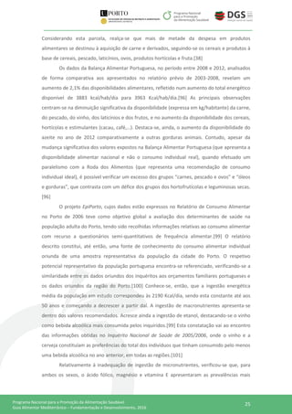 25Programa Nacional para a Promoção da Alimentação Saudável
Guia Alimentar Mediterrânico – Fundamentação e Desenvolvimento, 2016
Considerando esta parcela, realça-se que mais de metade da despesa em produtos
alimentares se destinou à aquisição de carne e derivados, seguindo-se os cereais e produtos à
base de cereais, pescado, laticínios, ovos, produtos hortícolas e fruta.[38]
Os dados da Balança Alimentar Portuguesa, no período entre 2008 e 2012, analisados
de forma comparativa aos apresentados no relatório prévio de 2003-2008, revelam um
aumento de 2,1% das disponibilidades alimentares, refletido num aumento do total energético
disponível de 3883 kcal/hab/dia para 3963 Kcal/hab/dia.[96] As principais observações
centram-se na diminuição significativa da disponibilidade (expressa em kg/habitante) da carne,
do pescado, do vinho, dos laticínios e dos frutos, e no aumento da disponibilidade dos cereais,
hortícolas e estimulantes (cacau, café,…). Destaca-se, ainda, o aumento da disponibilidade do
azeite no ano de 2012 comparativamente a outras gorduras animais. Contudo, apesar da
mudança significativa dos valores expostos na Balança Alimentar Portuguesa (que apresenta a
disponibilidade alimentar nacional e não o consumo individual real), quando efetuado um
paralelismo com a Roda dos Alimentos (que representa uma recomendação de consumo
individual ideal), é possível verificar um excesso dos grupos “carnes, pescado e ovos” e “óleos
e gorduras”, que contrasta com um défice dos grupos dos hortofrutícolas e leguminosas secas.
[96]
O projeto EpiPorto, cujos dados estão expressos no Relatório de Consumo Alimentar
no Porto de 2006 teve como objetivo global a avaliação dos determinantes de saúde na
população adulta do Porto, tendo sido recolhidas informações relativas ao consumo alimentar
com recurso a questionários semi-quantitativos de frequência alimentar.[99] O relatório
descrito constitui, até então, uma fonte de conhecimento do consumo alimentar individual
oriunda de uma amostra representativa da população da cidade do Porto. O respetivo
potencial representativo da população portuguesa encontra-se referenciado, verificando-se a
similaridade entre os dados oriundos dos inquéritos aos orçamentos familiares portugueses e
os dados oriundos da região do Porto.[100] Conhece-se, então, que a ingestão energética
média da população em estudo correspondeu às 2190 Kcal/dia, sendo esta constante até aos
50 anos e começando a decrescer a partir daí. A ingestão de macronutrientes apresenta-se
dentro dos valores recomendados. Acresce ainda a ingestão de etanol, destacando-se o vinho
como bebida alcoólica mais consumida pelos inquiridos.[99] Esta constatação vai ao encontro
das informações obtidas no Inquérito Nacional de Saúde de 2005/2006, onde o vinho e a
cerveja constituíam as preferências do total dos indivíduos que tinham consumido pelo menos
uma bebida alcoólica no ano anterior, em todas as regiões.[101]
Relativamente à inadequação de ingestão de micronutrientes, verificou-se que, para
ambos os sexos, o ácido fólico, magnésio e vitamina E apresentaram as prevalências mais
 