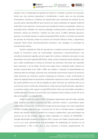 26 Programa Nacional para a Promoção da Alimentação Saudável
Guia Alimentar Mediterrânico – Fundamentação e Desenvolvimento, 2016
elevadas. Face à inadequação de ingestão da vitamina E é avaliado o possível viés associado.
Sendo esta uma vitamina lipossolúvel e considerando o azeite como um dos principais
fornecedores, ressalva-se a tendência de subestimação e/ou imprecisão da avaliação do seu
consumo pelos inquiridos.[99] No que concerne aos valores detetados de ingestão média de
ácido fólico e que reportam a mesma para uma situação de carência na população, realça-se a
associação desta realidade com diversas patologias cardiovasculares, depressão, doença de
Alzheimer, doença de Parkinson e defeitos do tubo neural. O défice detetado apresenta,
portanto, um elevado impacto na saúde da população.[99] A alusão e o incentivo ao aumento
de consumo de hortícolas, ênfase no consumo de hortícolas folhosos verdes, e leguminosas
enquanto fontes deste micronutriente,[42] constituem uma vantagem na promoção da
inversão destes valores.
Quanto à ingestão de sódio foi apurado que o respetivo consumo pela população em
estudo se encontrava acima do recomendado, detetando-se concomitantemente uma
prevalência elevada de ingestão acima do upper limit, sendo os indivíduos mais jovens os que
apresentam uma maior ingestão.[99] Ênfase, ainda, no fator inquietante desta avaliação, visto
que o sódio contabilizado se limitou ao intrínseco aos alimentos, não tendo sido reportado
pelos inquiridos o sal de adição. Perante este aspeto foram analisados dados relativos ao
período compreendido entre 1990 e 2000, que expõem a evolução da disponibilidade per
capita de sódio em Portugal, revelando uma contribuição notoriamente superior do aporte de
sódio extrínseco aos alimentos, quando comparado ao intrínseco a estes, mimetizando os
valores de ingestão deste micronutriente, amplamente superiores ao valor recomendado.[102]
No estudo EpiPorto cerca de 33% da ingestão de sódio intrínseco aos alimentos deve-se ao
consumo de cereais e tubérculos, destacando-se o pão como principal fornecedor, seguindo-se
os produtos cárneos, leite, iogurte e queijo.[99] Convém referir que estes dados antecedem a
medida legislativa, inserida no ano de 2010, que estabelece limites máximos ao teor de sal no
pão, promovendo a sua redução.[103]
Dados oriundos do estudo PHYSA - Portuguese Hypertension and salt study, realizado
entre novembro de 2011 e dezembro de 2012, permitem verificar a permanência desta
problemática na população, classificando Portugal como país europeu com maior ingestão de
sal.[104] Contudo, observa-se que o consumo de sal não se restringe apenas à população
adulta, esta situação verifica-se também em crianças e adolescentes, cujas percentagens de
consumo de sal são elevadas. Segundo dados publicados no relatório do PNPAS/DGS –
Portugal Alimentação Saudável em Números 2015, crianças com idades compreendidas entre
os 8 e os 9 anos, apresentavam uma percentagem de inadequação de consumo de sal
correspondente a 74% e 70%, para o sexo masculino e feminino respetivamente. Em
 