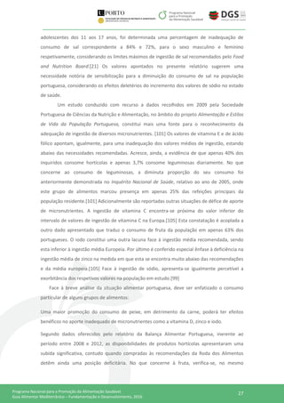 27Programa Nacional para a Promoção da Alimentação Saudável
Guia Alimentar Mediterrânico – Fundamentação e Desenvolvimento, 2016
adolescentes dos 11 aos 17 anos, foi determinada uma percentagem de inadequação de
consumo de sal correspondente a 84% e 72%, para o sexo masculino e feminino
respetivamente, considerando os limites máximos de ingestão de sal recomendados pelo Food
and Nutrition Board.[21] Os valores apontados no presente relatório sugerem uma
necessidade notória de sensibilização para a diminuição do consumo de sal na população
portuguesa, considerando os efeitos deletérios do incremento dos valores de sódio no estado
de saúde.
Um estudo conduzido com recurso a dados recolhidos em 2009 pela Sociedade
Portuguesa de Ciências da Nutrição e Alimentação, no âmbito do projeto Alimentação e Estilos
de Vida da População Portuguesa, constitui mais uma fonte para o reconhecimento da
adequação de ingestão de diversos micronutrientes. [101] Os valores de vitamina E e de ácido
fólico apontam, igualmente, para uma inadequação dos valores médios de ingestão, estando
abaixo das necessidades recomendadas. Acresce, ainda, a evidência de que apenas 40% dos
inquiridos consome hortícolas e apenas 3,7% consome leguminosas diariamente. No que
concerne ao consumo de leguminosas, a diminuta proporção do seu consumo foi
anteriormente demonstrada no Inquérito Nacional de Saúde, relativo ao ano de 2005, onde
este grupo de alimentos marcou presença em apenas 25% das refeições principais da
população residente.[101] Adicionalmente são reportadas outras situações de défice de aporte
de micronutrientes. A ingestão de vitamina C encontra-se próxima do valor inferior do
intervalo de valores de ingestão de vitamina C na Europa.[105] Esta constatação é acoplada a
outro dado apresentado que traduz o consumo de fruta da população em apenas 63% dos
portugueses. O iodo constitui uma outra lacuna face à ingestão média recomendada, sendo
esta inferior à ingestão média Europeia. Por último é conferido especial ênfase à deficiência na
ingestão média de zinco na medida em que esta se encontra muito abaixo das recomendações
e da média europeia.[105] Face à ingestão de sódio, apresenta-se igualmente percetível a
exorbitância dos respetivos valores na população em estudo.[99]
Face à breve análise da situação alimentar portuguesa, deve ser enfatizado o consumo
particular de alguns grupos de alimentos:
Uma maior promoção do consumo de peixe, em detrimento da carne, poderá ter efeitos
benéficos no aporte inadequado de micronutrientes como a vitamina D, zinco e iodo.
Segundo dados oferecidos pelo relatório da Balança Alimentar Portuguesa, inerente ao
período entre 2008 e 2012, as disponibilidades de produtos hortícolas apresentaram uma
subida significativa, contudo quando compradas às recomendações da Roda dos Alimentos
detêm ainda uma posição deficitária. No que concerne à fruta, verifica-se, no mesmo
 