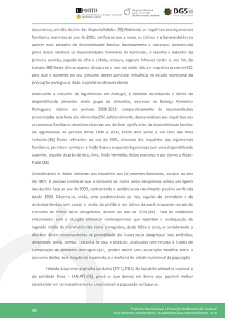 28 Programa Nacional para a Promoção da Alimentação Saudável
Guia Alimentar Mediterrânico – Fundamentação e Desenvolvimento, 2016
documento, um decréscimo das disponibilidades.[96] Avaliando os inquéritos aos orçamentos
familiares, inerentes ao ano de 2005, verifica-se que a maça, os citrinos e a banana detêm os
valores mais elevados de disponibilidade familiar. Relativamente à hierarquia apresentada
pelos dados relativos às disponibilidades familiares de hortícolas, o repolho é detentor da
primeira posição, seguido do alho e cebola, cenoura, vegetais folhosos verdes e, por fim, do
tomate.[88] Neste último aspeto, destaca-se o teor de ácido fólico e magnésio presente[42],
pelo que o aumento do seu consumo detém particular influência no estado nutricional da
população portuguesa, dado o aporte insuficiente destes.
Analisando o consumo de leguminosas em Portugal, é também reconhecido o défice da
disponibilidade alimentar deste grupo de alimentos, expresso na Balança Alimentar
Portuguesa relativa ao período 2008-2012, comparativamente às recomendações
preconizadas pela Roda dos Alimentos.[96] Adicionalmente, dados relativos aos inquéritos aos
orçamentos familiares permitem observar um declínio significativo da disponibilidade familiar
de leguminosas no período entre 1990 e 2005, tendo este vindo a ser cada vez mais
reduzido.[88] Dados referentes ao ano de 2005, oriundos dos inquéritos aos orçamentos
familiares, permitem conhecer o feijão branco enquanto leguminosa com uma disponibilidade
superior, seguido do grão-de-bico, fava, feijão vermelho, feijão manteiga e por último o feijão-
frade.[88]
Considerando os dados inerentes aos Inquéritos aos Orçamentos Familiares, alusivos ao ano
de 2005, é possível constatar que o consumo de frutos secos oleaginosos sofreu um ligeiro
decréscimo face ao ano de 2000, contrariando a tendência de crescimento positiva verificada
desde 1990. Observa-se, ainda, uma predominância da noz, seguida do amendoim e da
amêndoa (ambos com casca) e, ainda, do pinhão e por último da avelã, enquanto retrato de
consumo de frutos secos oleaginosos, alusivo ao ano de 2005.[88] Face às evidências
relacionadas com a situação alimentar contemporânea que reportam a inadequação de
ingestão média de micronutrientes como o magnésio, ácido fólico e zinco, e considerando o
alto teor destes micronutrientes na generalidade dos frutos secos oleaginosos (noz, amêndoa,
amendoim, avelã, pinhão, castanha de caju e pistácio), analisados com recurso à Tabela de
Composição de Alimentos Portuguesa[42], poderá existir uma associação benéfica entre o
consumo destes, com frequência moderada, e a melhoria do estado nutricional da população.
Estando a decorrer a recolha de dados (2015/2016) do Inquérito alimentar nacional e
de atividade física – IAN-AF[106], prevê-se que dentro em breve seja possível melhor
caracterizar em termos alimentares e nutricionais a população portuguesa.
 