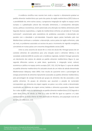 29Programa Nacional para a Promoção da Alimentação Saudável
Guia Alimentar Mediterrânico – Fundamentação e Desenvolvimento, 2016
A evidência científica mais recente tem vindo a reportar o afastamento gradual ao
padrão alimentar mediterrânico por parte dos países da região mediterrânica.[107] Coloca-se
a possibilidade de, entre outras causas, a progressiva integração da região no espaço centro
europeu e a globalização cultural dos mercados alimentares, e consequentes alterações
sociais, políticas e económicas, terem potenciado uma alteração nos hábitos alimentares.[107]
Segundo diversos especialistas, a região do mediterrâneo enfrenta um período de “transição
nutricional”, caracterizado pela coexistência de problemas associados à desnutrição em
paralelo com a obesidade e pré-obesidade. Enquanto alguns países banhados pelo mar
Mediterrâneo continuam a combater a desnutrição, outros países da região enfrentam, cada
vez mais, os problemas associados ao excesso de peso e incremento da ingestão energética,
coincidindo em muitos países com crescentes desigualdades sociais.[108]
Entre os anos sessenta do século XX e o início do século XXI, Portugal passou de um
contexto alimentar de subsistência para uma situação social e alimentar idêntica à da
sociedade ocidental.[109] De acordo com a tendência registada, também Portugal apresenta
um decréscimo dos valores de adesão ao padrão alimentar mediterrânico (figura 1), que
segundo diferentes autores se pode dever, igualmente, à integração social, cultural,
económica e política no espaço centro europeu.[107, 110, 111] Na figura 1 o grau de adesão
ao padrão alimentar mediterrânico foi calculado através de um índice de adesão denominado
Mediterranean Adequacy Index (MAI). Este resulta do quociente entre a percentagem de
energia proveniente de alimentos tipicamente associados ao padrão alimentar mediterrânico,
pela percentagem de energia fornecida por grupos de alimentos não tão associados a este
padrão alimentar. Os grupos de alimentos que assumem a posição de numerador
correspondem aos alimentos de origem vegetal, ao peixe e ao vinho; sendo o denominador
constituído por alimentos de origem animal, bebidas e alimentos açucarados. Quanto maior
for o valor do MAI, maior é a aproximação ao padrão alimentar mediterrânico.[112] Segundo o
autor deste índice, há adesão ao PAM se o valor de MAI for igual ou superior a 4, valor
correspondente ao limite inferior do MAI observado em Nicotera, uma população rural do sul
de Itália, em 1960.[113, 114]
 