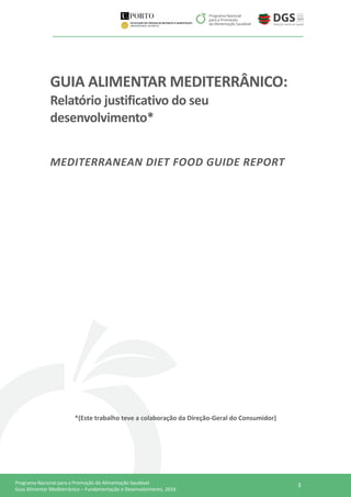 3Programa Nacional para a Promoção da Alimentação Saudável
Guia Alimentar Mediterrânico – Fundamentação e Desenvolvimento, 2016
GUIA ALIMENTAR MEDITERRÂNICO:
Relatório justificativo do seu
desenvolvimento*
MEDITERRANEAN DIET FOOD GUIDE REPORT
*(Este trabalho teve a colaboração da Direção-Geral do Consumidor)
 