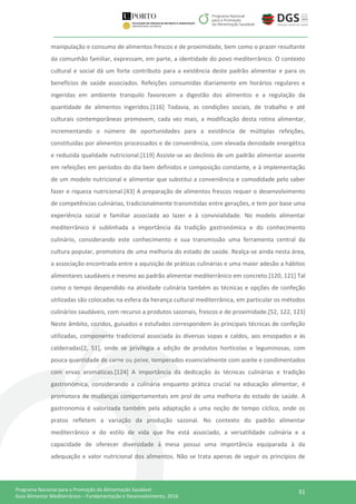 31Programa Nacional para a Promoção da Alimentação Saudável
Guia Alimentar Mediterrânico – Fundamentação e Desenvolvimento, 2016
manipulação e consumo de alimentos frescos e de proximidade, bem como o prazer resultante
da comunhão familiar, expressam, em parte, a identidade do povo mediterrânico. O contexto
cultural e social dá um forte contributo para a existência deste padrão alimentar e para os
benefícios de saúde associados. Refeições consumidas diariamente em horários regulares e
ingeridas em ambiente tranquilo favorecem a digestão dos alimentos e a regulação da
quantidade de alimentos ingeridos.[116] Todavia, as condições sociais, de trabalho e até
culturais contemporâneas promovem, cada vez mais, a modificação desta rotina alimentar,
incrementando o número de oportunidades para a existência de múltiplas refeições,
constituídas por alimentos processados e de conveniência, com elevada densidade energética
e reduzida qualidade nutricional.[119] Assiste-se ao declínio de um padrão alimentar assente
em refeições em períodos do dia bem definidos e composição constante, e à implementação
de um modelo nutricional e alimentar que substitui a conveniência e comodidade pelo saber
fazer e riqueza nutricional.[43] A preparação de alimentos frescos requer o desenvolvimento
de competências culinárias, tradicionalmente transmitidas entre gerações, e tem por base uma
experiência social e familiar associada ao lazer e à convivialidade. No modelo alimentar
mediterrânico é sublinhada a importância da tradição gastronómica e do conhecimento
culinário, considerando este conhecimento e sua transmissão uma ferramenta central da
cultura popular, promotora de uma melhoria do estado de saúde. Realça-se ainda nesta área,
a associação encontrada entre a aquisição de práticas culinárias e uma maior adesão a hábitos
alimentares saudáveis e mesmo ao padrão alimentar mediterrânico em concreto.[120, 121] Tal
como o tempo despendido na atividade culinária também as técnicas e opções de confeção
utilizadas são colocadas na esfera da herança cultural mediterrânica, em particular os métodos
culinários saudáveis, com recurso a produtos sazonais, frescos e de proximidade.[52, 122, 123]
Neste âmbito, cozidos, guisados e estufados correspondem às principais técnicas de confeção
utilizadas, componente tradicional associada às diversas sopas e caldos, aos ensopados e às
caldeiradas[2, 51], onde se privilegia a adição de produtos hortícolas e leguminosas, com
pouca quantidade de carne ou peixe, temperados essencialmente com azeite e condimentados
com ervas aromáticas.[124] A importância da dedicação às técnicas culinárias e tradição
gastronómica, considerando a culinária enquanto prática crucial na educação alimentar, é
promotora de mudanças comportamentais em prol de uma melhoria do estado de saúde. A
gastronomia é valorizada também pela adaptação a uma noção de tempo cíclico, onde os
pratos refletem a variação da produção sazonal. No contexto do padrão alimentar
mediterrânico e do estilo de vida que lhe está associado, a versatilidade culinária e a
capacidade de oferecer diversidade à mesa possui uma importância equiparada à da
adequação e valor nutricional dos alimentos. Não se trata apenas de seguir os princípios de
 