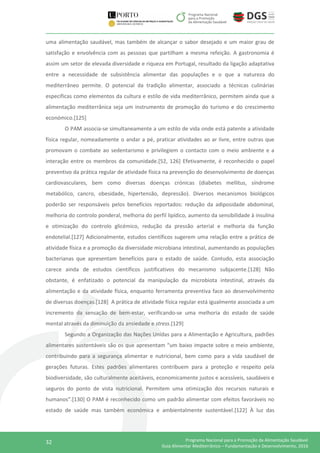 32 Programa Nacional para a Promoção da Alimentação Saudável
Guia Alimentar Mediterrânico – Fundamentação e Desenvolvimento, 2016
uma alimentação saudável, mas também de alcançar o sabor desejado e um maior grau de
satisfação e envolvência com as pessoas que partilham a mesma refeição. A gastronomia é
assim um setor de elevada diversidade e riqueza em Portugal, resultado da ligação adaptativa
entre a necessidade de subsistência alimentar das populações e o que a natureza do
mediterrâneo permite. O potencial da tradição alimentar, associado a técnicas culinárias
específicas como elementos da cultura e estilo de vida mediterrânico, permitem ainda que a
alimentação mediterrânica seja um instrumento de promoção do turismo e do crescimento
económico.[125]
O PAM associa-se simultaneamente a um estilo de vida onde está patente a atividade
física regular, nomeadamente o andar a pé, praticar atividades ao ar livre, entre outras que
promovam o combate ao sedentarismo e privilegiem o contacto com o meio ambiente e a
interação entre os membros da comunidade.[52, 126] Efetivamente, é reconhecido o papel
preventivo da prática regular de atividade física na prevenção do desenvolvimento de doenças
cardiovasculares, bem como diversas doenças crónicas (diabetes mellitus, síndrome
metabólico, cancro, obesidade, hipertensão, depressão). Diversos mecanismos biológicos
poderão ser responsáveis pelos benefícios reportados: redução da adiposidade abdominal,
melhoria do controlo ponderal, melhoria do perfil lipídico, aumento da sensibilidade à insulina
e otimização do controlo glicémico, redução da pressão arterial e melhoria da função
endotelial.[127] Adicionalmente, estudos científicos sugerem uma relação entre a prática de
atividade física e a promoção da diversidade microbiana intestinal, aumentando as populações
bacterianas que apresentam benefícios para o estado de saúde. Contudo, esta associação
carece ainda de estudos científicos justificativos do mecanismo subjacente.[128] Não
obstante, é enfatizado o potencial da manipulação da microbiota intestinal, através da
alimentação e da atividade física, enquanto ferramenta preventiva face ao desenvolvimento
de diversas doenças.[128] A prática de atividade física regular está igualmente associada a um
incremento da sensação de bem-estar, verificando-se uma melhoria do estado de saúde
mental através da diminuição da ansiedade e stress.[129]
Segundo a Organização das Nações Unidas para a Alimentação e Agricultura, padrões
alimentares sustentáveis são os que apresentam “um baixo impacte sobre o meio ambiente,
contribuindo para a segurança alimentar e nutricional, bem como para a vida saudável de
gerações futuras. Estes padrões alimentares contribuem para a proteção e respeito pela
biodiversidade, são culturalmente aceitáveis, economicamente justos e acessíveis, saudáveis e
seguros do ponto de vista nutricional. Permitem uma otimização dos recursos naturais e
humanos”.[130] O PAM é reconhecido como um padrão alimentar com efeitos favoráveis no
estado de saúde mas também económica e ambientalmente sustentável.[122] À luz das
 