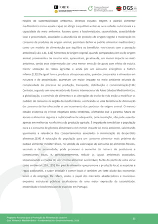 33Programa Nacional para a Promoção da Alimentação Saudável
Guia Alimentar Mediterrânico – Fundamentação e Desenvolvimento, 2016
noções de sustentabilidade ambiental, diversos estudos elegem o padrão alimentar
mediterrânico como aquele capaz de atingir o equilíbrio entre as necessidades nutricionais e a
capacidade do meio ambiente. Fatores como a biodiversidade, sazonalidade, acessibilidade
local e proximidade, associados à abundância de produtos de origem vegetal e moderação no
consumo de produtos de origem animal, permitem definir o padrão alimentar mediterrânico
como um modelo de alimentação que equilibra os benefícios nutricionais com a proteção
ambiental.[123, 131, 132] Alimentos de origem vegetal, quando comparados com os de origem
animal, provenientes do mesmo local, apresentam, geralmente, um menor impacte no meio
ambiente, sendo este determinado por uma menor emissão de gases com efeito de estufa,
menor utilização de terras agrícolas e ainda por um consumo energético e hídrico
inferior.[133] De igual forma, produtos ultraprocessados, quando comparados a alimentos em
natureza e de proximidade, acarretam um maior impacte no meio ambiente oriundo da
complexidade do processo de produção, transporte, distribuição e comercialização.[116]
Contudo, segundo um novo relatório do Centro Internacional de Altos Estudos Mediterrânicos,
a globalização, o comércio de alimentos e as alterações do estilo de vida estão a modificar os
padrões de consumo na região do mediterrâneo, verificando-se uma tendência de diminuição
do consumo de hortofrutícolas e um incremento dos produtos de origem animal. O mesmo
estudo evidencia os efeitos negativos desta tendência, afirmando que a garantia futura de
acesso a alimentos seguros e nutricionalmente adequados, pela população, não pode assentar
apenas em melhorias na eficiência da produção agrícola. É importante sensibilizar a população
para a o consumo de géneros alimentares com menor impacte no meio ambiente, salientando
igualmente a relevância dos comportamentos associados à minimização do desperdício
alimentar.[134] A educação da população para um consumo alimentar mais próximo do
padrão alimentar mediterrânico, no sentido da valorização do consumo de alimentos frescos,
sazonais e de proximidade, pode promover o aumento do número de produtores e
comerciantes locais, e, consequentemente, reduzir os custos ambientais associados,
impulsionando a criação de um sistema alimentar sustentável, tanto do ponto de vista social
como ambiental [116, 135] Um padrão alimentar que promove a produção local, as espécies e
raças autóctones, o saber produzir e comer locais é também um forte aliado das economias
locais e do emprego. De referir, ainda, o papel dos mercados abastecedores e municipais
enquanto estruturas públicas catalisadoras de uma maior expressão da sazonalidade,
proximidade e biodiversidade de espécies em Portugal.
 