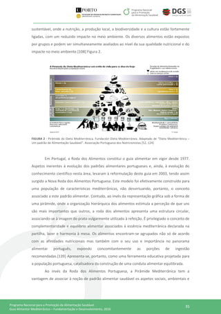 35Programa Nacional para a Promoção da Alimentação Saudável
Guia Alimentar Mediterrânico – Fundamentação e Desenvolvimento, 2016
sustentável, onde a nutrição, a produção local, a biodiversidade e a cultura estão fortemente
ligadas, com um reduzido impacte no meio ambiente. Os diversos alimentos estão expostos
por grupos e podem ser simultaneamente avaliados ao nível da sua qualidade nutricional e do
impacte no meio ambiente.[108] Figura 2.
FIGURA 2 - Pirâmide da Dieta Mediterrânica. Fundación Dieta Mediterránea. Adaptado de “Dieta Mediterrânica –
Um padrão de Alimentação Saudável”. Associação Portuguesa dos Nutricionistas.[52, 124]
Em Portugal, a Roda dos Alimentos constitui o guia alimentar em vigor desde 1977.
Aspetos inerentes à evolução dos padrões alimentares portugueses e, ainda, à evolução do
conhecimento científico nesta área, levaram à reformulação deste guia em 2003, tendo assim
surgido a Nova Roda dos Alimentos Portuguesa. Este modelo foi efetivamente construído para
uma população de características mediterrânicas, não desvirtuando, portanto, o conceito
associado a este padrão alimentar. Contudo, ao invés da representação gráfica sob a forma de
uma pirâmide, onde a organização hierárquica dos alimentos estimula a perceção de que uns
são mais importantes que outros, a roda dos alimentos apresenta uma estrutura circular,
associando-se à imagem do prato vulgarmente utilizado à refeição. É privilegiado o conceito de
complementaridade e equilíbrio alimentar associados à essência mediterrânica declarada na
partilha, lazer e harmonia à mesa. Os alimentos encontram-se agrupados não só de acordo
com as afinidades nutricionais mas também com o seu uso e importância no panorama
alimentar português, expondo concomitantemente as porções de ingestão
recomendadas.[139] Apresenta-se, portanto, como uma ferramenta educativa projetada para
a população portuguesa, catalisadora da construção de uma conduta alimentar equilibrada.
Ao invés da Roda dos Alimentos Portuguesa, a Pirâmide Mediterrânica tem a
vantagem de associar à noção de padrão alimentar saudável os aspetos sociais, ambientais e
 