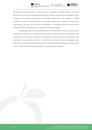 36 Programa Nacional para a Promoção da Alimentação Saudável
Guia Alimentar Mediterrânico – Fundamentação e Desenvolvimento, 2016
de estilo de vida. No entanto, salienta-se que a utilização simultânea destes dois guias
alimentares numa mesma população é passível de confusão uma vez que há divergência entre
a lógica de composição dos grupos (na pirâmide mediterrânica, por exemplo, a batata
encontra-se junto às carnes vermelhas) e as porções apresentadas, sendo que a ausência da
quantificação em peso das porções recomendadas na pirâmide alimentar mediterrânica
impede mesmo a comparação com a roda dos alimentos portuguesa.
A integração do conceito de padrão alimentar mediterrânico nas metas curriculares do
ensino básico intensifica a sensibilização de crianças em idade escolar para a importância da
adoção de um estilo de vida saudável, enfatizando-se os comportamentos alimentares a este
associados. Neste sentido, salienta-se a importância do uso de modelos pedagógicos que
sejam claros e passíveis de serem facilmente compreendidos pela população, intensificando o
ensino e a difusão dos conceitos associados a uma alimentação saudável.
 