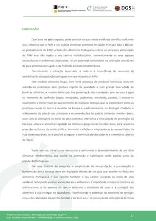 37Programa Nacional para a Promoção da Alimentação Saudável
Guia Alimentar Mediterrânico – Fundamentação e Desenvolvimento, 2016
CONCLUSÃO
Com base no atrás exposto, pode concluir-se que: existe evidência científica suficiente
que comprova que o PAM é um padrão alimentar promotor de saúde; Portugal está a afastar-
se gradualmente do PAM; a Roda dos Alimentos Portuguesa reflete os princípios alimentares
do PAM mas não ilustra o seu caráter multidisciplinar, nomeadamente os seus aspetos
socioculturais e ambientais associados; há um potencial confundidor na utilização simultânea
do guia alimentar português e da Pirâmide da Dieta Mediterrânica.
Considerando a situação reportada, é notória a importância do aumento da
sensibilização da população portuguesa no que respeita ao PAM.
Este modelo alimentar frugal, com forte presença de produtos hortícolas ricos em
substâncias protetoras, com gordura vegetal de qualidade e com grande diversidade de
técnicas culinárias, a maioria delas com boa preservação dos nutrientes, com recurso à água
no momento de confeção (sopas, ensopados, jardineiras, estufados, cozidos,…) associa-se
atualmente a menor risco de aparecimento de múltiplas doenças que se apresentam como as
principais causas de morte e invalidez na Europa e, particularmente, em Portugal. Contudo, o
afastamento da adesão aos princípios e recomendações do padrão alimentar mediterrânico,
associado às alterações no estilo de vida ocidental, intensifica a necessidade de promoção da
herança cultural e alimentar registada na história e geografia do mediterrâneo, para respetiva
projeção no futuro da saúde pública. Inovando tradições e adaptando-as às necessidades da
vida contemporânea, será possível assegurar a continuidade dos saberes e a memória coletiva
da região.
Neste sentido, vê-se como necessário e pertinente o desenvolvimento de um Guia
Alimentar Mediterrânico que auxilie na promoção e valorização deste padrão junto da
população Portuguesa.
Por uma questão de coerência e simplicidade de interpretação, a preservação e
transmissão desta herança deve ser divulgada através de um guia que assente na Roda dos
Alimentos Portuguesa e que saliente também o seu caráter alargado ao estilo de vida
saudável, reforçando aspetos socioculturais e ambientais. É importante reforçar o combate ao
sedentarismo, o incremento do tempo dedicado a atividades de lazer e à confeção dos
alimentos e sua inserção no quotidiano, reconhecendo o potencial do momento de refeição
enquanto catalisador da partilha familiar e do bem-estar. A promoção da utilização de técnicas
 