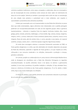 38 Programa Nacional para a Promoção da Alimentação Saudável
Guia Alimentar Mediterrânico – Fundamentação e Desenvolvimento, 2016
culinárias saudáveis tradicionais, como sopas, ensopados e caldeiradas, deve ser encorajada a
par da incorporação de ervas aromáticas como veículo de maior sabor em detrimento do
abuso do sal de adição. Salienta-se também a promoção deste estilo de vida na manutenção
de uma relação mais próxima e sustentável com o meio ambiente, com respeito à
sazonalidade e proveniência dos alimentos escolhidos.
Embora por associação com os já representados na atual Roda dos Alimentos se possa
dizer que estão contemplados, alguns alimentos mais relacionados com o padrão português
poderiam ser incorporados/salientados em cada um dos seguintes grupos: óleos e gorduras
(azeite/azeitonas – alimento e respetivo fruto de origem); hortícolas (cebola, alho, couve
galega, grelos, tomate, pimentos, beldroegas…); fruta (melão, figo, ameixa, laranja, tangerina,
nêspera, romã…); cereais, tubérculos e frutos amiláceos (batata doce, castanha, massa e arroz
integrais, flocos de aveia, pão de centeio, broa…); carne, pescado e ovos (peixe, em especial
sardinha, carapau, cavala, atum...); laticínios (queijo e iogurte); leguminosas (todas).
Há ainda duas mensagens relativas a consumos fortemente associados ao PAM, os
frutos gordos oleaginosos e o vinho, que são salientados em menções adjacentes aos grupos
da Roda dos Alimentos, apelando à ingestão de frutos gordos e, no que respeita ao vinho,
reforçando o seu consumo moderado e às refeições, destacando a proibição a crianças,
grávidas e aleitantes.
Em súmula, propõe-se a elaboração de um cartaz alusivo à Alimentação Mediterrânica
onde se divulguem em simultâneo com a Roda dos Alimentos Portuguesa os seguintes
conceitos/menções: 1) escolha alimentos locais e da época; 2) valorize a gastronomia
saudável; 3) use ervas aromáticas; 4) partilhe tradições e refeições; 5) faça atividade física,
mexa-se e divirta-se; 6) lembre-se dos frutos gordos oleaginosos; 7) se for adulto e beber
vinho, faça-o com muita moderação e às refeições.
O reforço da adesão a este padrão alimentar será certamente relevante na promoção
de um estilo de vida saudável em Portugal.
 