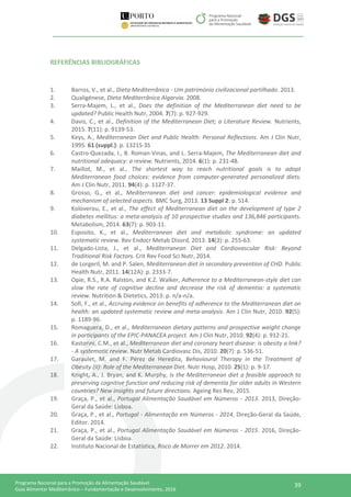 39Programa Nacional para a Promoção da Alimentação Saudável
Guia Alimentar Mediterrânico – Fundamentação e Desenvolvimento, 2016
REFERÊNCIAS BIBLIOGRÁFICAS
1. Barros, V., et al., Dieta Mediterrânica - Um património civilizacional partilhado. 2013.
2. Qualigénese, Dieta Mediterrânica Algarvia. 2008.
3. Serra-Majem, L., et al., Does the definition of the Mediterranean diet need to be
updated? Public Health Nutr, 2004. 7(7): p. 927-929.
4. Davis, C., et al., Definition of the Mediterranean Diet; a Literature Review. Nutrients,
2015. 7(11): p. 9139-53.
5. Keys, A., Mediterranean Diet and Public Health: Personal Reflections. Am J Clin Nutr,
1995. 61 (suppl.): p. 1321S-3S
6. Castro-Quezada, I., B. Roman-Vinas, and L. Serra-Majem, The Mediterranean diet and
nutritional adequacy: a review. Nutrients, 2014. 6(1): p. 231-48.
7. Maillot, M., et al., The shortest way to reach nutritional goals is to adopt
Mediterranean food choices: evidence from computer-generated personalized diets.
Am J Clin Nutr, 2011. 94(4): p. 1127-37.
8. Grosso, G., et al., Mediterranean diet and cancer: epidemiological evidence and
mechanism of selected aspects. BMC Surg, 2013. 13 Suppl 2: p. S14.
9. Koloverou, E., et al., The effect of Mediterranean diet on the development of type 2
diabetes mellitus: a meta-analysis of 10 prospective studies and 136,846 participants.
Metabolism, 2014. 63(7): p. 903-11.
10. Esposito, K., et al., Mediterranean diet and metabolic syndrome: an updated
systematic review. Rev Endocr Metab Disord, 2013. 14(3): p. 255-63.
11. Delgado-Lista, J., et al., Mediterranean Diet and Cardiovascular Risk: Beyond
Traditional Risk Factors. Crit Rev Food Sci Nutr, 2014.
12. de Lorgeril, M. and P. Salen, Mediterranean diet in secondary prevention of CHD. Public
Health Nutr, 2011. 14(12A): p. 2333-7.
13. Opie, R.S., R.A. Ralston, and K.Z. Walker, Adherence to a Mediterranean-style diet can
slow the rate of cognitive decline and decrease the risk of dementia: a systematic
review. Nutrition & Dietetics, 2013: p. n/a-n/a.
14. Sofi, F., et al., Accruing evidence on benefits of adherence to the Mediterranean diet on
health: an updated systematic review and meta-analysis. Am J Clin Nutr, 2010. 92(5):
p. 1189-96.
15. Romaguera, D., et al., Mediterranean dietary patterns and prospective weight change
in participants of the EPIC-PANACEA project. Am J Clin Nutr, 2010. 92(4): p. 912-21.
16. Kastorini, C.M., et al., Mediterranean diet and coronary heart disease: is obesity a link?
- A systematic review. Nutr Metab Cardiovasc Dis, 2010. 20(7): p. 536-51.
17. Garaulet, M. and F. Pérez de Heredita, Behavioural Therapy in the Treatment of
Obesity (II): Role of the Mediterranean Diet. Nutr Hosp, 2010. 25(1): p. 9-17.
18. Knight, A., J. Bryan, and K. Murphy, Is the Mediterranean diet a feasible approach to
preserving cognitive function and reducing risk of dementia for older adults in Western
countries? New insights and future directions. Ageing Res Rev, 2015.
19. Graça, P., et al., Portugal Alimentação Saudável em Números - 2013. 2013, Direção-
Geral da Saúde: Lisboa.
20. Graça, P., et al., Portugal - Alimentação em Números - 2014, Direção-Geral da Saúde,
Editor. 2014.
21. Graça, P., et al., Portugal Alimentação Saudável em Números - 2015. 2016, Direção-
Geral da Saúde: Lisboa.
22. Instituto Nacional de Estatística, Risco de Morrer em 2012. 2014.
 