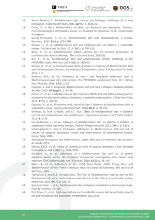 40 Programa Nacional para a Promoção da Alimentação Saudável
Guia Alimentar Mediterrânico – Fundamentação e Desenvolvimento, 2016
23. Xavier Medina, F., Mediterranean diet, culture and heritage: challenges for a new
conception. Public Health Nutr, 2009. 12(9A): p. 1618-20.
24. Cristo, E., A Dieta Mediterrânica na Web, um Potencial por Aproveitar. Turismo,
Patrimonialização e Identidades Sociais, in Faculdade de Economia. 2014, Universidade
do Algarve
25. Garcia-Fernandez, E., et al., Mediterranean diet and cardiodiabesity: a review.
Nutrients, 2014. 6(9): p. 3474-500.
26. Grosso, G., et al., Mediterranean diet and cardiovascular risk factors: a systematic
review. Crit Rev Food Sci Nutr, 2014. 54(5): p. 593-610.
27. Rees, K., et al., Mediterranean dietary pattern for the primary prevention of
cardiovascular disease (Review). The Cochrane Library, 2013(8).
28. Ros, E., et al., Mediterranean diet and cardiovascular health: Teachings of the
PREDIMED study. Adv Nutr, 2014. 5(3): p. 330S-6S.
29. Grosso, G., et al., A Comprehensive Meta-analysis on Evidence of Mediterranean Diet
and Cardiovascular Disease: Are Individual Components Equal? Crit Rev Food Sci Nutr,
2015: p. 0.
30. Downer, M.K., et al., Predictors of short- and long-term adherence with a
Mediterranean-type diet intervention: the PREDIMED randomized trial. Int J Behav
Nutr Phys Act, 2016. 13(1): p. 67.
31. Esposito, K. and D. Giugliano, Mediterranean diet and type 2 diabetes. Diabetes Metab
Res Rev, 2014. 30 Suppl 1: p. 34-40.
32. Carter, P., et al., A Mediterranean diet improves HbA1c but not fasting blood glucose
compared to alternative dietary strategies: a network meta-analysis. J Hum Nutr Diet,
2014. 27(3): p. 280-97.
33. Esposito, K., et al., Prevention and control of type 2 diabetes by Mediterranean diet: a
systematic review. Diabetes Res Clin Pract, 2010. 89(2): p. 97-102.
34. Sleiman, D., M.R. Al-Badri, and S.T. Azar, Effect of mediterranean diet in diabetes
control and cardiovascular risk modification: a systematic review. Front Public Health,
2015. 3: p. 69.
35. Garcia-Marcos, L., et al., Influence of Mediterranean diet on asthma in children: a
systematic review and meta-analysis. Pediatr Allergy Immunol, 2013. 24(4): p. 330-8.
36. Schwingshackl, L. and G. Hoffmann, Adherence to Mediterranean diet and risk of
cancer: an updated systematic review and meta-analysis of observational studies.
Cancer Med, 2015.
37. Associação Portuguesa dos Nutricionistas, Sopas: Mais que um alimento, são um prato
de saúde. 2013.
38. Santos, C.S.P., et al., Effect of cooking on olive oil quality attributes. Food Research
International, 2013. 54(2): p. 2016-2024.
39. Buckland, G., et al., Adherence to a Mediterranean diet and risk of gastric
adenocarcinoma within the European Prospective Investigation into Cancer and
Nutrition (EPIC) cohort study. Am J Clin Nutr, 2010. 91(2): p. 381-90.
40. Dixon, B., et al., Adherence to the USDA Food Guide, DASH Eating Plan, and
Mediterranean Dietary Pattern Reduces Risck of Colorectal Adenoma. The Journal of
Nutrition, 2007.
41. Tyrovolas, S. and D.B. Panagiotakos, The role of Mediterranean type of diet on the
development of cancer and cardiovascular disease, in the elderly: a systematic review.
Maturitas, 2010. 65(2): p. 122-30.
42. Gutiérrez-Díaz, I., et al., Mediterranean diet and faecal microbiota: a transversal study.
Food & Function, 2016(5).
43. De Filippis, F., et al., High-level adherence to a Mediterranean diet beneficially impacts
the gut microbiota and associated metabolome. Gut, 2015.
 
