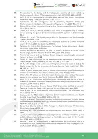 41Programa Nacional para a Promoção da Alimentação Saudável
Guia Alimentar Mediterrânico – Fundamentação e Desenvolvimento, 2016
44. Trichopoulou, A., C. Bamia, and D. Trichopoulos, Anatomy of health effects of
Mediterranean diet: Greek EPIC prospective cohort study. BMJ, 2009. 338: p. b2337.
45. Huhn, S., et al., Components of a Mediterranean diet and their impact on cognitive
functions in aging. Front Aging Neurosci, 2015. 7: p. 132.
46. Yannakoulia, M., M. Kontogianni, and N. Scarmeas, Cognitive health and
Mediterranean diet: just diet or lifestyle pattern? Ageing Res Rev, 2015. 20: p. 74-8.
47. Golem, D.L., et al., An integrative review of sleep for nutrition professionals. Adv Nutr,
2014. 5(6): p. 742-59.
48. Chaput, J.-P. and M.-P. St-Onge, Increased food intake by insufficient sleep in humans:
are we jumping the gun on the hormonal explanation? Frontiers in Endocrinology,
2014.
49. Widmer, R.J., et al., "The Mediterranean Diet, its Components, and Cardiovascular
Disease". Am J Med, 2014.
50. Turati, F., et al., Fruit and vegetables and cancer risk: a review of southern European
studies. Br J Nutr, 2015. 113 Suppl 2: p. S102-10.
51. Partidário, A., et al., A Dieta Mediterrânica Em Portugal: Cultura, Alimentação e Saúde.
2014, Faro: Universidade do Algarve.
52. Instituto Nacional de Estatística, I.P. and I.P. Instituto Nacional de Saúde Doutor
Ricardo Jorge, Inquérito Nacional de Saúde 2005/2006. 2009, Lisboa.
53. Pimenta-Martins, A. and M. Barbosa, Cereais integrais: caracterização nutricional.
Factores de Risco, 2014. Nº33.
54. Fardet, A., New hypotheses for the health-protective mechanisms of whole-grain
cereals: what is beyond fibre? Nutr Res Rev, 2010. 23(1): p. 65-134.
55. Gil, A., R.M. Ortega, and J. Maldonado, Wholegrain cereals and bread: a duet of the
Mediterranean diet for the prevention of chronic diseases. Public Health Nutr, 2011.
14(12A): p. 2316-22.
56. Giacco, R., et al., Whole grain intake in relation to body weight: from epidemiological
evidence to clinical trials. Nutr Metab Cardiovasc Dis, 2011. 21(12): p. 901-8.
57. Mellen, P.B., T.F. Walsh, and D.M. Herrington, Whole grain intake and cardiovascular
disease: a meta-analysis. Nutr Metab Cardiovasc Dis, 2008. 18(4): p. 283-90.
58. Aune, D., et al., Whole grain and refined grain consumption and the risk of type 2
diabetes: a systematic review and dose-response meta-analysis of cohort studies. Eur J
Epidemiol, 2013. 28(11): p. 845-58.
59. Wu, H., et al., Association Between Dietary Whole Grain Intake and Risk of Mortality:
Two Large Prospective Studies in US Men and Women. JAMA Intern Med, 2015.
60. Satija, A. and F.B. Hu, Cardiovascular benefits of dietary fiber. Curr Atheroscler Rep,
2012. 14(6): p. 505-14.
61. Slavin, J., et al., Whole Grains: Definition, Dietary Recommendations, and Health
Benefits. Cereal Foods World, 2013. 58(4): p. 191-198.
62. Ferruzzi, M.G., et al., Developing a standard definition of whole-grain foods for dietary
recommendations: summary report of a multidisciplinary expert roundtable discussion.
Adv Nutr, 2014. 5(2): p. 164-76.
63. Durão, C., J. Oliveira, and d.A. MDV, Portugal e o Padrão Alimentar Mediterrânico.
Alimentação Humana 2008. 14.
64. Khalatbary, A.R., Olive oil phenols and neuroprotection. Nutr Neurosci, 2013. 16(6): p.
243-9.
65. Uylaser, V. and G. Yildiz, The historical development and nutritional importance of olive
and olive oil constituted an important part of the Mediterranean diet. Crit Rev Food Sci
Nutr, 2014. 54(8): p. 1092-101.
66. Razquin, C., et al., A 3 years follow-up of a Mediterranean diet rich in virgin olive oil is
associated with high plasma antioxidant capacity and reduced body weight gain. Eur J
Clin Nutr, 2009. 63(12): p. 1387-93.
 
