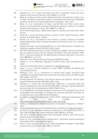 43Programa Nacional para a Promoção da Alimentação Saudável
Guia Alimentar Mediterrânico – Fundamentação e Desenvolvimento, 2016
88. Alexander, D., et al., Dairy consumption and CVD: a systematic review and meta-
analysis. British Journal of Nutrition, 2016. 115(4): p. 737-750.
89. Babio, N., N. Becerra-Tomás, and M. Martínez-González, Consumption of Yogurt, Low-
Fat Milk, and Other Low-Fat Dairy Products Is Associated with Lower Risk of Metabolic
Syndrome Incidence in an Elderly Mediterranean Population. J Nutr, 2015.
90. Babio, N., et al., Consumption of Yogurt, Low-Fat Milk, and Other Low-Fat Dairy
Products Is Associated with Lower Risk of Metabolic Syndrome Incidence in an Elderly
Mediterranean Population. J Nutr, 2015. 145(10): p. 2308-16.
91. World Health Organization, Global Status Report on Alcohol and Health 2014. 2014:
Geneva.
92. Anderson, P. and B. Baumberg, Alcohol in Europe: A Public Health Prespective. 2006,
Institute of Alcohol Studies, : London.
93. Blachier, M., et al., The Burden of Liver Disease in Europe: A Review of Available
Epidemiological Data. 2013, European Association for the Study of the Liver, : Geneva,
Switzerland.
94. Instituto da Droga e da Toxicodependência, I.P., Plano Nacional para a Redução dos
Problemas Ligados ao Álcool 2010-2012. 2010: Lisboa.
95. GBD 2013 Mortality and Causes of Death Collaborators, Global, regional, and national
age–sex specific all-cause and cause-specific mortality for 240 causes of death, 1990–
2013: a systematic analysis for the Global Burden of Disease Study 2013. The Lancet,
2015. 385(9963): p. 117-171.
96. Estatística, I.N.d., Balança Alimentar Portuguesa 2008-2012. 2014.
97. Padrão, P., et al., Hidratação Adequada em Meio Escolar. 2014, Direção-Geral da
Saúde.
98. Instituto de Hidratação e Saúde. Available from: http://www.ihs.pt.
99. Lopes, C., et al., Consumo Alimentar no Porto. 2006: Faculdade de Medicina da
Universidade do Porto.
100. Rodrigues, S.S.P., et al., Comparison of national food supply, household food
availability and individual food consumption data in Portugal. Journal of Public Health,
2007. 15(6): p. 447-455.
101. Instituto Nacional de Estatística and Instituto Nacional de Saúde Dr. Ricardo Jorge,
Inquérito Nacional de Saúde 2005/2006. 2009, Lisboa.
102. Rodrigues, S., Trends and socio-demographic differences in household food and
nutrient availability over the last decade (1990-2000) in Portugal: regional disparaties
and association with mortality patterns 2006, FCNAUP: Porto.
103. Lei n.º 75/2009 de 12 de Agosto Estabelece normas com vista à redução do teor de sal
no pão bem como informação na rotulagem de alimentos embalados destinados ao
consumo humano, in 155. 2009, Diário da República.
104. Sociedade Portuguesa de Hipertensão. PHYSA STUDY - Portuguese Hypertension and
Salt Study. 2012; Available from:
http://www.sphta.org.pt/files/physa_study_slides_sph-v2.pdf.
105. Pinhão, S., Avaliação dos Hábitos Nutricionais da População Portuguesa, in FCNAUP.
2014.
106. Inquérito Alimentar Nacional e de Atividade Física. Available from: http://ian-af.up.pt.
107. da Silva, R., et al., Worldwide variation of adherence to the Mediterranean diet, in
1961-1965 and 2000-2003. Public Health Nutr, 2009. 12(9A): p. 1676-84.
108. FAO and B. CIHEAM, Mediterranean Food Consumption Patterns. Diet, environment,
economy and health. 2015: Rome.
109. Covas, A., et al., Dimensões da Dieta Mediterrânica - Património Cultural Imaterial da
Humanidade. 2015, Universidade do Algarve.
110. Chen, Q. and P. Marques-Vidal, Trends in food availability in Portugal in 1966–2003.
European Journal of Nutrition, 2007. 46(7): p. 418-427.
 