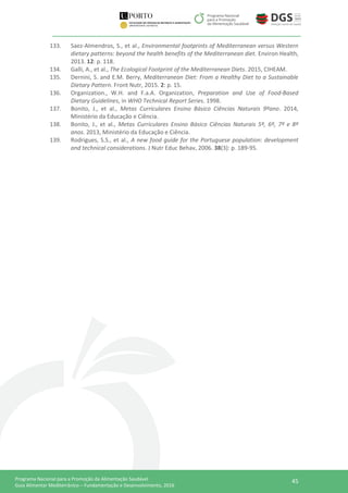 45Programa Nacional para a Promoção da Alimentação Saudável
Guia Alimentar Mediterrânico – Fundamentação e Desenvolvimento, 2016
133. Saez-Almendros, S., et al., Environmental footprints of Mediterranean versus Western
dietary patterns: beyond the health benefits of the Mediterranean diet. Environ Health,
2013. 12: p. 118.
134. Galli, A., et al., The Ecological Footprint of the Mediterranean Diets. 2015, CIHEAM.
135. Dernini, S. and E.M. Berry, Mediterranean Diet: From a Healthy Diet to a Sustainable
Dietary Pattern. Front Nutr, 2015. 2: p. 15.
136. Organization., W.H. and F.a.A. Organization, Preparation and Use of Food-Based
Dietary Guidelines, in WHO Technical Report Series. 1998.
137. Bonito, J., et al., Metas Curriculares Ensino Básico Ciências Naturais 9ºano. 2014,
Ministério da Educação e Ciência.
138. Bonito, J., et al., Metas Curriculares Ensino Básico Ciências Naturais 5º, 6º, 7º e 8º
anos. 2013, Ministério da Educação e Ciência.
139. Rodrigues, S.S., et al., A new food guide for the Portuguese population: development
and technical considerations. J Nutr Educ Behav, 2006. 38(3): p. 189-95.
 