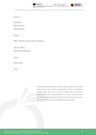 5Programa Nacional para a Promoção da Alimentação Saudável
Guia Alimentar Mediterrânico – Fundamentação e Desenvolvimento, 2016
Autores
Inês Pinho
Bela Franchini
Sara Rodrigues
Design
IADE - Instituto de Arte, Design e Empresa
Edição gráfica
Sofia Mendes de Sousa
Editor
Pedro Graça
ISBN
A informação disponibilizada no presente manual é imparcial e pretende
estar de acordo com a evidência científica mais recente. Os documentos
assinados pelos autores, bem como links externos não pertencentes à
equipa editorial são da responsabilidade dos mesmos. Os documentos e
informação disponibilizados não podem ser utilizados para fins comerciais,
devendo ser referenciados apropriadamente quando utilizados.
 