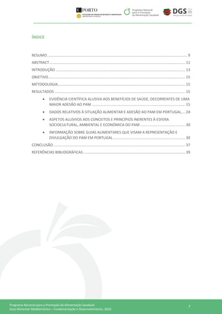 7Programa Nacional para a Promoção da Alimentação Saudável
Guia Alimentar Mediterrânico – Fundamentação e Desenvolvimento, 2016
ÍNDICE
RESUMO........................................................................................................................................ 9
ABSTRACT.................................................................................................................................... 11
INTRODUÇÃO .............................................................................................................................. 13
OBJETIVO..................................................................................................................................... 15
METODOLOGIA............................................................................................................................ 15
RESULTADOS ............................................................................................................................... 15
 EVIDÊNCIA CIENTÍFICA ALUSIVA AOS BENEFÍCIOS DE SAÚDE, DECORRENTES DE UMA
MAIOR ADESÃO AO PAM ........................................................................................... 15
 DADOS RELATIVOS À SITUAÇÃO ALIMENTAR E ADESÃO AO PAM EM PORTUGAL.... 24
 ASPETOS ALUSIVOS AOS CONCEITOS E PRINCÍPIOS INERENTES À ESFERA
SOCIOCULTURAL, AMBIENTAL E ECONÓMICA DO PAM............................................ 30
 INFORMAÇÃO SOBRE GUIAS ALIMENTARES QUE VISAM A REPRESENTAÇÃO E
DIVULGAÇÃO DO PAM EM PORTUGAL ...................................................................... 30
CONCLUSÃO ................................................................................................................................ 37
REFERÊNCIAS BIBLIOGRÁFICAS ................................................................................................... 39
 