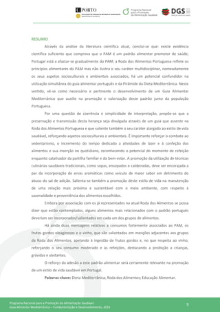 9Programa Nacional para a Promoção da Alimentação Saudável
Guia Alimentar Mediterrânico – Fundamentação e Desenvolvimento, 2016
RESUMO
Através da análise da literatura científica atual, conclui-se que: existe evidência
científica suficiente que comprova que o PAM é um padrão alimentar promotor de saúde;
Portugal está a afastar-se gradualmente do PAM; a Roda dos Alimentos Portuguesa reflete os
princípios alimentares do PAM mas não ilustra o seu caráter multidisciplinar, nomeadamente
os seus aspetos socioculturais e ambientais associados; há um potencial confundidor na
utilização simultânea do guia alimentar português e da Pirâmide da Dieta Mediterrânica. Neste
sentido, vê-se como necessário e pertinente o desenvolvimento de um Guia Alimentar
Mediterrânico que auxilie na promoção e valorização deste padrão junto da população
Portuguesa.
Por uma questão de coerência e simplicidade de interpretação, propõe-se que a
preservação e transmissão desta herança seja divulgada através de um guia que assente na
Roda dos Alimentos Portuguesa e que saliente também o seu caráter alargado ao estilo de vida
saudável, reforçando aspetos socioculturais e ambientais. É importante reforçar o combate ao
sedentarismo, o incremento do tempo dedicado a atividades de lazer e à confeção dos
alimentos e sua inserção no quotidiano, reconhecendo o potencial do momento de refeição
enquanto catalisador da partilha familiar e do bem-estar. A promoção da utilização de técnicas
culinárias saudáveis tradicionais, como sopas, ensopados e caldeiradas, deve ser encorajada a
par da incorporação de ervas aromáticas como veículo de maior sabor em detrimento do
abuso do sal de adição. Salienta-se também a promoção deste estilo de vida na manutenção
de uma relação mais próxima e sustentável com o meio ambiente, com respeito à
sazonalidade e proveniência dos alimentos escolhidos.
Embora por associação com os já representados na atual Roda dos Alimentos se possa
dizer que estão contemplados, alguns alimentos mais relacionados com o padrão português
deveriam ser incorporados/salientados em cada um dos grupos de alimentos.
Há ainda duas mensagens relativas a consumos fortemente associados ao PAM, os
frutos gordos oleaginosos e o vinho, que são salientados em menções adjacentes aos grupos
da Roda dos Alimentos, apelando à ingestão de frutos gordos e, no que respeita ao vinho,
reforçando o seu consumo moderado e às refeições, destacando a proibição a crianças,
grávidas e aleitantes.
O reforço da adesão a este padrão alimentar será certamente relevante na promoção
de um estilo de vida saudável em Portugal.
Palavras-chave: Dieta Mediterrânica; Roda dos Alimentos; Educação Alimentar.
 