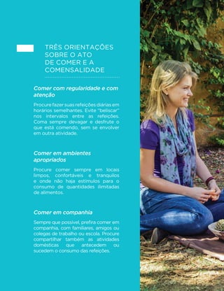 91 
CAPÍTULO 4. 
O ATO DE COMER E A 
COMENSALIDADE 
No capítulo anterior, fornecemos orientações sobre como 
combinar alimentos para criar alternativas de refeições 
saudáveis e saborosas para o café da manhã, almoço, 
jantar e para as pequenas refeições. Neste capítulo, 
falaremos do ato de comer e de dimensões deste ato que 
LQµXHQFLDP HQWUH RXWURV DVSHFWRV R DSURYHLWDPHQWR 
dos alimentos consumidos e o prazer proporcionado 
pela alimentação. Abordaremos o tempo e a atenção 
dedicados ao comer, o ambiente onde ele se dá e a 
partilha de refeições. Trataremos da comensalidade. 
Três orientações básicas são apresentadas: comer 
com regularidade e com atenção; comer em ambientes 
apropriados; e comer em companhia. 
Como se verá, os benefícios da adoção dessas 
orientações são vários, incluindo melhor digestão dos 
DOLPHQWRVFRQWUROHPDLVH´FLHQWHGRTXDQWRFRPHPRV 
maiores oportunidades de convivência com nossos 
familiares e amigos, maior interação social e, de modo 
geral, mais prazer com a alimentação. 
 