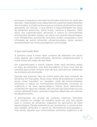 98 
MINISTÉRIO DA SAÚDE 
onde eles vêm e como são produzidos. A aquisição de bons 
hábitos de alimentação e a valorização do compartilhamento 
de responsabilidades são outros benefícios do envolvimento 
de crianças e adolescentes com as atividades relacionadas à 
preparação de refeições. 
A vida moderna é marcada por crescentes demandas e 
pela falta crônica de tempo, e essas circunstâncias hoje 
são comuns a homens e mulheres. O compartilhamento de 
responsabilidades no processo doméstico envolvido com a 
preparação de refeições e a divisão das tarefas entre todos, 
incluindo homens e mulheres e crianças e adolescentes, são 
essenciais para que a carga de trabalho não pese de modo 
desproporcional sobre um dos membros da família. 
 
