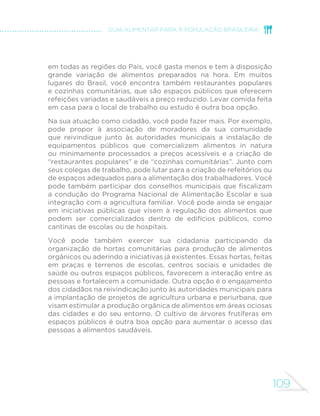 MINISTÉRIO DA SAÚDE 
100 
TRÊS ORIENTAÇÕES 
SOBRE O ATO 
DE COMER E A 
COMENSALIDADE 
Comer com regularidade e com 
atenção 
Procure fazer suas refeições diárias em 
horários semelhantes. Evite “beliscar” 
nos intervalos entre as refeições. 
Coma sempre devagar e desfrute o 
que está comendo, sem se envolver 
em outra atividade. 
Comer em ambientes 
apropriados 
Procure comer sempre em locais 
limpos, confortáveis e tranquilos 
e onde não haja estímulos para o 
consumo de quantidades ilimitadas 
de alimentos. 
Comer em companhia 
6HPSUHTXHSRVVtYHOSUH´UDFRPHUHP 
companhia, com familiares, amigos ou 
colegas de trabalho ou escola. Procure 
compartilhar também as atividades 
domésticas que antecedem ou 
sucedem o consumo das refeições. 
 
