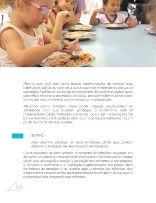 105 
GUIA ALIMENTAR PARA A POPULAÇÃO BRASILEIRA 
à criação de equipamentos públicos que comercializam alimentos 
in natura ou minimamente processados a preços acessíveis e à 
oferta de refeições saudáveis nas escolas. 
Mas, como se verá, há um longo caminho a percorrer para que todas as 
recomendações deste guia possam ser adotadas por todos os brasileiros. 
INFORMAÇÃO 
Há muitas informações sobre alimentação e saúde, mas poucas 
são de fontes con´áveis 
É crescente a quantidade de matérias na televisão, rádio, revistas e 
internet com informações e recomendações sobre alimentação e saúde. 
Entretanto, a utilidade da maioria dessas matérias é questionável. 
RP ORXYiYHLV H[FHo}HV WHQGHP D HQIDWL]DU DOLPHQWRV HVSHFt´FRV 
propagados como “superalimentos”, e ignoram a importância de variar 
e combinar alimentos. Nessa medida, induzem modismos e levam à 
depreciação de alimentos e práticas alimentares tradicionais. Não 
raro alimentação saudável é confundida com dietas para emagrecer. 
Por vezes, matérias que se dizem informativas são na verdade formas 
veladas de fazer publicidade de alimentos ultraprocessados. 
O que você pode fazer 
(PSULPHLUROXJDUWHQKDHVWHJXLDFRPRIRQWHFRQ´iYHOGHLQIRUPDo}HV 
e recomendações sobre alimentação adequada e saudável. Seu 
conteúdo está baseado nos conhecimentos mais recentes produzidos 
SHODVYiULDVGLVFLSOLQDVFLHQWt´FDVGRFDPSRGDDOLPHQWDomRHQXWULomR 
em estudos populacionais representativos de toda a população 
brasileira e em saberes valiosos contidos em padrões tradicionais de 
alimentação desenvolvidos, aperfeiçoados e transmitidos ao longo de 
gerações. 
Será muito útil também que você discuta as informações e 
recomendações deste material com seus familiares, amigos e colegas 
 