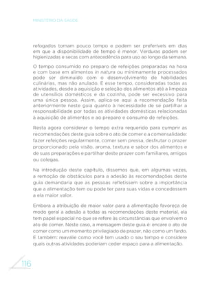 107 
GUIA ALIMENTAR PARA A POPULAÇÃO BRASILEIRA 
açougues e pequenos mercados localizados próximos às casas das 
pessoas – hoje tendem a ser adquiridos em supermercados distantes 
das moradias. A distância leva a que as compras de alimentos sejam 
quinzenais ou mensais, o que diminui a disponibilidade nas casas 
de alimentos perecíveis, como frutas, verduras e legumes. Além 
disso, nos supermercados, alimentos in natura ou minimamente 
processados dividem espaço, em geral com grande desvantagem, 
com refrigerantes, guloseimas, biscoitos, pratos congelados e uma 
LQ´QLGDGH GH RXWURV DOLPHQWRV XOWUDSURFHVVDGRV WRGRV VHPSUH 
acompanhados de muita propaganda e promoções. 
O que você pode fazer 
A primeira coisa é evitar fazer compras de alimentos em locais 
onde apenas são comercializados alimentos ultraprocessados e 
evitar comer em redes de fast-food. 
Em supermercados e outros lugares onde você encontra todos 
os tipos de alimentos, uma boa providência é levar uma lista de 
compras para evitar comprar mais do que você precisa, sobretudo 
de produtos em promoção. 
Sempre que possível, faça ao menos parte das suas compras de 
alimentos em mercados, feiras livres, feiras de produtores e outros 
locais, como “sacolões” ou “varejões”, onde são comercializados 
alimentos in natura ou minimamente processados, incluindo os 
orgânicos e de base agroecológica. Outras boas alternativas, 
existentes em algumas cidades, são veículos que percorrem as ruas 
comercializando frutas, verduras e legumes adquiridos em centrais 
de abastecimento. 
A participação em grupos de compras coletivas, formados 
com vizinhos ou colegas de trabalho, pode ser uma boa opção 
para a compra de alimentos orgânicos da agricultura de base 
agroecológica. Dando preferência aos produtores e comerciantes 
que vendem alimentos in natura ou minimamente processados e, 
mais ainda, àqueles que comercializam alimentos orgânicos e de 
 