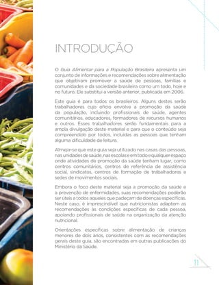 11 
INTRODUÇÃO 
O Guia Alimentar para a População Brasileira apresenta um 
conjunto de informações e recomendações sobre alimentação 
que objetivam promover a saúde de pessoas, famílias e 
comunidades e da sociedade brasileira como um todo, hoje e 
no futuro. Ele substitui a versão anterior, publicada em 2006. 
Este guia é para todos os brasileiros. Alguns destes serão 
trabalhadores cujo ofício envolve a promoção da saúde 
GD SRSXODomR LQFOXLQGR SUR´VVLRQDLV GH VD~GH DJHQWHV 
comunitários, educadores, formadores de recursos humanos 
e outros. Esses trabalhadores serão fundamentais para a 
ampla divulgação deste material e para que o conteúdo seja 
compreendido por todos, incluídas as pessoas que tenham 
DOJXPDGL´FXOGDGHGHOHLWXUD 
Almeja-se que este guia seja utilizado nas casas das pessoas, 
nas unidades de saúde, nas escolas e em todo e qualquer espaço 
onde atividades de promoção da saúde tenham lugar, como 
centros comunitários, centros de referência de assistência 
social, sindicatos, centros de formação de trabalhadores e 
sedes de movimentos sociais. 
Embora o foco deste material seja a promoção da saúde e 
a prevenção de enfermidades, suas recomendações poderão 
VHU~WHLVDWRGRVDTXHOHVTXHSDGHoDPGHGRHQoDVHVSHFt´FDV 
Neste caso, é imprescindível que nutricionistas adaptem as 
UHFRPHQGDo}HV jV FRQGLo}HV HVSHFt´FDV GH FDGD SHVVRD 
DSRLDQGRSUR´VVLRQDLVGHVD~GHQDRUJDQL]DomRGDDWHQomR 
nutricional. 
2ULHQWDo}HV HVSHFt´FDV VREUH DOLPHQWDomR GH FULDQoDV 
menores de dois anos, consistentes com as recomendações 
gerais deste guia, são encontradas em outras publicações do 
Ministério da Saúde. 
 