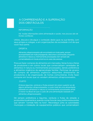 113 
GUIA ALIMENTAR PARA A POPULAÇÃO BRASILEIRA 
envolvem a desvalorização do ato de preparar, combinar e cozinhar 
alimentos como prática cultural e social, a multiplicação das tarefas 
cotidianas e a incorporação da mulher no mercado formal de trabalho, 
além da oferta massiva e da publicidade agressiva dos alimentos 
ultraprocessados. As propagandas desses alimentos muitas vezes 
sugerem que sua fabricação reproduz exatamente os ingredientes e 
os passos das preparações culinárias, o que não é verdade. Segundo 
essas propagandas, preparar alimentos em casa seria uma perda de 
tempo, que poderia ser usado em outras atividades mais “produtivas”. 
Independentemente de seus determinantes, o processo de perda 
progressiva de habilidades culinárias implica que as preparações 
baseadas em alimentos in natura ou minimamente processados 
podem se tornar cada vez menos atraentes. Nesse sentido, 
contrastam com os alimentos ultraprocessados, cada vez mais 
“irresistíveis” em função dos avanços tecnológicos que oferecem à 
LQG~VWULD SRVVLELOLGDGHV SUDWLFDPHQWH LQ´QLWDV GH PDQLSXODomR GR 
gosto, aroma, textura e aparência dos produtos. Este é um grande 
obstáculo para a adoção das recomendações deste guia. 
O que você pode fazer 
Se você tem habilidades culinárias, procure desenvolvê-las e 
partilhá-las com as pessoas com quem você convive, principalmente 
com crianças e jovens, sem distinção de gênero. 
Se você não tem habilidades culinárias, e isso vale para homens e 
mulheres, procure adquiri-las. Para isso, converse com as pessoas 
que sabem cozinhar, peça receitas a familiares, amigos e colegas, 
leia livros, consulte a internet, eventualmente faça cursos e... 
comece a cozinhar! 
Como todas as habilidades, a habilidade no preparo de alimentos 
melhora quando é praticada. Você vai se surpreender com os 
progressos que pode fazer em pouco tempo e com o prazer que 
o preparo de alimentos pode acrescentar à sua vida. Sempre que 
possível, cozinhe em companhia. O prazer compartilhado é redobrado. 
 