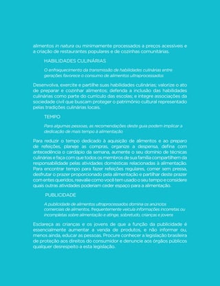 114 
MINISTÉRIO DA SAÚDE 
Mesmo que você não tenha muitas oportunidades de exercer suas 
habilidades culinárias, valorize o ato de cozinhar e estimule as pessoas à 
sua volta a fazê-lo, em particular os mais jovens. Se você é um trabalhador 
cujo ofício envolve a promoção da saúde, procure incluir a culinária nos 
temas dos seus encontros ou conversas com a população. 
Atuando como cidadão, você pode integrar associações da 
sociedade civil que buscam proteger o patrimônio cultural 
representado pelas tradições culinárias locais. Em associações de 
pais e mestres, você pode propor que habilidades culinárias façam 
parte do currículo das escolas. 
TEMPO 
Para algumas pessoas, as recomendações deste guia podem 
implicar a dedicação de mais tempo à alimentação. 
Como dissemos no item anterior, o consumo de refeições baseadas em 
alimentos in natura ou minimamente processados, recomendação central 
deste guia, pressupõe a seleção e aquisição dos alimentos, o pré-preparo, 
R WHPSHUR H FR]LPHQWR H D ´QDOL]DomR H DSUHVHQWDomR GRV SUDWRV DOpP 
da limpeza de utensílios e da cozinha após o término das refeições. Isso 
evidentemente requer tempo da própria pessoa ou de quem, na sua casa, é 
responsável pela preparação das refeições. 
 