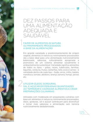 116 
MINISTÉRIO DA SAÚDE 
refogados tomam pouco tempo e podem ser preferíveis em dias 
em que a disponibilidade de tempo é menor. Verduras podem ser 
higienizadas e secas com antecedência para uso ao longo da semana. 
O tempo consumido no preparo de refeições preparadas na hora 
e com base em alimentos in natura ou minimamente processados 
pode ser diminuído com o desenvolvimento de habilidades 
culinárias, mas não anulado. E esse tempo, consideradas todas as 
atividades, desde a aquisição e seleção dos alimentos até a limpeza 
de utensílios domésticos e da cozinha, pode ser excessivo para 
uma única pessoa. Assim, aplica-se aqui a recomendação feita 
anteriormente neste guia quanto à necessidade de se partilhar a 
responsabilidade por todas as atividades domésticas relacionadas 
à aquisição de alimentos e ao preparo e consumo de refeições. 
Resta agora considerar o tempo extra requerido para cumprir as 
recomendações deste guia sobre o ato de comer e a comensalidade: 
fazer refeições regularmente, comer sem pressa, desfrutar o prazer 
proporcionado pela visão, aroma, textura e sabor dos alimentos e 
de suas preparações e partilhar deste prazer com familiares, amigos 
ou colegas. 
Na introdução deste capítulo, dissemos que, em algumas vezes, 
a remoção de obstáculos para a adesão às recomendações deste 
JXLD GHPDQGDULD TXH DV SHVVRDV UHµHWLVVHP VREUH D LPSRUWkQFLD 
que a alimentação tem ou pode ter para suas vidas e concedessem 
a ela maior valor. 
Embora a atribuição de maior valor para a alimentação favoreça de 
modo geral a adesão a todas as recomendações deste material, ela 
tem papel especial no que se refere às circunstâncias que envolvem o 
ato de comer. Neste caso, a mensagem deste guia é: encare o ato de 
comer como um momento privilegiado de prazer, não como um fardo. 
E também: reavalie como você tem usado o seu tempo e considere 
quais outras atividades poderiam ceder espaço para a alimentação. 
 