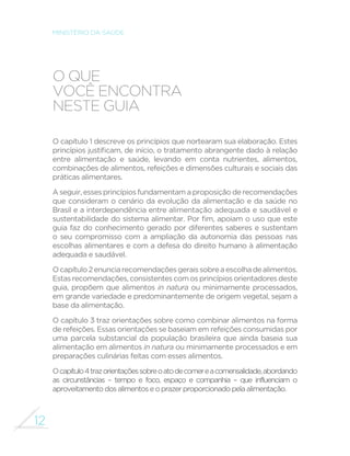 12 
MINISTÉRIO DA SAÚDE 
O QUE 
VOCÊ ENCONTRA 
NESTE GUIA 
O capítulo 1 descreve os princípios que nortearam sua elaboração. Estes 
SULQFtSLRVMXVWL´FDPGHLQtFLRRWUDWDPHQWRDEUDQJHQWHGDGRjUHODomR 
entre alimentação e saúde, levando em conta nutrientes, alimentos, 
combinações de alimentos, refeições e dimensões culturais e sociais das 
práticas alimentares. 
A seguir, esses princípios fundamentam a proposição de recomendações 
que consideram o cenário da evolução da alimentação e da saúde no 
Brasil e a interdependência entre alimentação adequada e saudável e 
VXVWHQWDELOLGDGHGRVLVWHPDDOLPHQWDU3RU´PDSRLDPRXVRTXHHVWH 
guia faz do conhecimento gerado por diferentes saberes e sustentam 
o seu compromisso com a ampliação da autonomia das pessoas nas 
escolhas alimentares e com a defesa do direito humano à alimentação 
adequada e saudável. 
O capítulo 2 enuncia recomendações gerais sobre a escolha de alimentos. 
Estas recomendações, consistentes com os princípios orientadores deste 
guia, propõem que alimentos in natura ou minimamente processados, 
em grande variedade e predominantemente de origem vegetal, sejam a 
base da alimentação. 
O capítulo 3 traz orientações sobre como combinar alimentos na forma 
de refeições. Essas orientações se baseiam em refeições consumidas por 
uma parcela substancial da população brasileira que ainda baseia sua 
alimentação em alimentos in natura ou minimamente processados e em 
preparações culinárias feitas com esses alimentos. 
O capítulo 4 traz orientações sobre o ato de comer e a comensalidade, abordando 
as circunstâncias – tempo e foco, espaço e companhia – que influenciam o 
aproveitamento dos alimentos e o prazer proporcionado pela alimentação. 
 
