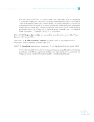 MINISTÉRIO DA SAÚDE 
134 
obesidade, câncer e outras doenças crônicas. Destaca os efeitos protetores 
da alimentação que dependem da estrutura intacta dos alimentos e de 
interações entre nutrientes, explica por que a suplementação medicamentosa 
de nutrientes não reproduz os mesmos benefícios da alimentação e 
defende a necessidade de um novo enfoque para a formulação de guias 
alimentares que privilegie alimentos intactos ou minimamente processados 
e que desencoraje o consumo de produtos altamente processados. Este 
enfoque, adotado pelo Guia Alimentar para a População Brasileira, está 
presente na segunda publicação (também oriunda da Universidade de 
Harvard), que apresenta recomendações sobre alimentação saudável 
dirigidas particularmente à população americana. 
LUDWIG, D. Technology, diet, and the burden of chronic disease. JAMA, [S.l.], 
v. 305, p. 1352-1353, 2011. Disponível em: http://jama.jamanetwork.com/article. 
aspx?articleid=896031. 
Esta apreciação, escrita por um dos autores do comentário que defende guias 
alimentares que privilegiem alimentos intactos ou minimamente processados, 
apresenta o conceito relativo ao ultraprocessamento de alimentos e descreve 
os mecanismos que ligam alimentos ultraprocessados à obesidade e a outras 
doenças crônicas. 
022',(5HWDO3UR´WVDQGSDQGHPLFVSUHYHQWLRQRIKDUPIXOHIIHFWVRI 
tobacco, alcohol, and ultra-processed food and drink industries. The Lancet, 
[S.l.], v., 381, n. 9867, p. 670-679, Feb. 2013. Disponível em: www.thelancet. 
com/journals/lancet/article/PIIS0140-6736%2812%2962089-3/fulltext. 
Artigo publicado por um grupo internacional de pesquisadores da área da 
saúde pública na revista médica de maior impacto acadêmico em todo o 
mundo. O artigo estabelece comparações entre alimentos ultraprocessados, 
tabaco e bebidas alcoólicas e explica por que o aumento na produção e 
consumo desses três produtos é o principal determinante da atual epidemia 
mundial de doenças crônicas. 
MOSS, M. Salt Sugar Fat: how the Food Giants Hooked Us. New York: Random 
House, 2013. 
Este livro explica em detalhe por que alimentos ultraprocessados precisam 
ser adicionados de tanto sal, açúcar e gorduras. 
MONTEIRO, C. A. et al. Ultra-processed products are becoming dominant in the 
global food system. Obesity 5evieZ, [S.l.], v. 14, Suppl. 2, p. 21-28, Nov. 2013. 
Disponível em: http://onlinelibrary.wiley.com/doi/10.1111/obr.12107/pdf. 
Este artigo estuda o nível e a tendência de evolução da comercialização 
de alimentos ultraprocessados em 79 países do mundo, incluindo o Brasil. 
Os resultados indicam que esses produtos já dominam o suprimento de 
 
