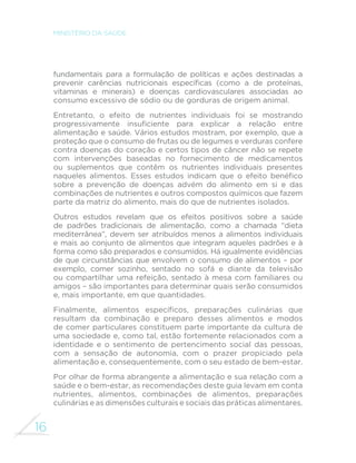 16 
MINISTÉRIO DA SAÚDE 
fundamentais para a formulação de políticas e ações destinadas a 
SUHYHQLU FDUrQFLDV QXWULFLRQDLV HVSHFt´FDV FRPR D GH SURWHtQDV 
vitaminas e minerais) e doenças cardiovasculares associadas ao 
consumo excessivo de sódio ou de gorduras de origem animal. 
Entretanto, o efeito de nutrientes individuais foi se mostrando 
SURJUHVVLYDPHQWH LQVX´FLHQWH SDUD H[SOLFDU D UHODomR HQWUH 
alimentação e saúde. Vários estudos mostram, por exemplo, que a 
proteção que o consumo de frutas ou de legumes e verduras confere 
contra doenças do coração e certos tipos de câncer não se repete 
com intervenções baseadas no fornecimento de medicamentos 
ou suplementos que contêm os nutrientes individuais presentes 
QDTXHOHV DOLPHQWRV (VVHV HVWXGRV LQGLFDP TXH R HIHLWR EHQp´FR 
sobre a prevenção de doenças advém do alimento em si e das 
combinações de nutrientes e outros compostos químicos que fazem 
parte da matriz do alimento, mais do que de nutrientes isolados. 
Outros estudos revelam que os efeitos positivos sobre a saúde 
de padrões tradicionais de alimentação, como a chamada “dieta 
mediterrânea”, devem ser atribuídos menos a alimentos individuais 
e mais ao conjunto de alimentos que integram aqueles padrões e à 
forma como são preparados e consumidos. Há igualmente evidências 
de que circunstâncias que envolvem o consumo de alimentos – por 
exemplo, comer sozinho, sentado no sofá e diante da televisão 
ou compartilhar uma refeição, sentado à mesa com familiares ou 
amigos – são importantes para determinar quais serão consumidos 
e, mais importante, em que quantidades. 
)LQDOPHQWH DOLPHQWRV HVSHFt´FRV SUHSDUDo}HV FXOLQiULDV TXH 
resultam da combinação e preparo desses alimentos e modos 
de comer particulares constituem parte importante da cultura de 
uma sociedade e, como tal, estão fortemente relacionados com a 
identidade e o sentimento de pertencimento social das pessoas, 
com a sensação de autonomia, com o prazer propiciado pela 
alimentação e, consequentemente, com o seu estado de bem-estar. 
Por olhar de forma abrangente a alimentação e sua relação com a 
saúde e o bem-estar, as recomendações deste guia levam em conta 
nutrientes, alimentos, combinações de alimentos, preparações 
culinárias e as dimensões culturais e sociais das práticas alimentares. 
 