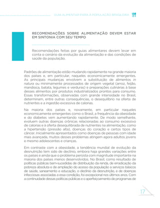 17 
GUIA ALIMENTAR PARA A POPULAÇÃO BRASILEIRA 
RECOMENDAÇÕES SOBRE ALIMENTAÇÃO DEVEM ESTAR 
EM SINTONIA COM SEU TEMPO 
Recomendações feitas por guias alimentares devem levar em 
conta o cenário da evolução da alimentação e das condições de 
saúde da população. 
Padrões de alimentação estão mudando rapidamente na grande maioria 
dos países e, em particular, naqueles economicamente emergentes. 
As principais mudanças envolvem a substituição de alimentos in 
natura ou minimamente processados de origem vegetal (arroz, feijão, 
mandioca, batata, legumes e verduras) e preparações culinárias à base 
desses alimentos por produtos industrializados prontos para consumo. 
Essas transformações, observadas com grande intensidade no Brasil, 
determinam, entre outras consequências, o desequilíbrio na oferta de 
nutrientes e a ingestão excessiva de calorias. 
Na maioria dos países e, novamente, em particular naqueles 
economicamente emergentes como o Brasil, a frequência da obesidade 
e do diabetes vem aumentando rapidamente. De modo semelhante, 
evoluem outras doenças crônicas relacionadas ao consumo excessivo 
de calorias e à oferta desequilibrada de nutrientes na alimentação, como 
a hipertensão (pressão alta), doenças do coração e certos tipos de 
câncer. Inicialmente apresentados como doenças de pessoas com idade 
mais avançada, muitos desses problemas atingem agora adultos jovens 
e mesmo adolescentes e crianças. 
Em contraste com a obesidade, a tendência mundial de evolução da 
desnutrição tem sido de declínio, embora haja grandes variações entre 
os países e ainda que o problema persista com magnitude importante na 
maioria dos países menos desenvolvidos. No Brasil, como resultado de 
políticas públicas bem-sucedidas de distribuição da renda, de erradicação da 
pobreza absoluta e de ampliação do acesso da população a serviços básicos 
de saúde, saneamento e educação, o declínio da desnutrição, e de doenças 
infecciosas associadas a essa condição, foi excepcional nos últimos anos. Com 
a continuidade dessas políticas públicas e o aperfeiçoamento de programas de 
 