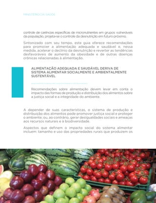 18 
MINISTÉRIO DA SAÚDE 
controle de carências específicas de micronutrientes em grupos vulneráveis 
da população, projeta-se o controle da desnutrição em futuro próximo. 
Sintonizado com seu tempo, este guia oferece recomendações 
para promover a alimentação adequada e saudável e, nessa 
medida, acelerar o declínio da desnutrição e reverter as tendências 
desfavoráveis de aumento da obesidade e de outras doenças 
crônicas relacionadas à alimentação. 
ALIMENTAÇÃO ADEQUADA E SAUDÁVEL DERIVA DE 
SISTEMA ALIMENTAR SOCIALMENTE E AMBIENTALMENTE 
SUSTENTÁVEL 
Recomendações sobre alimentação devem levar em conta o 
impacto das formas de produção e distribuição dos alimentos sobre 
a justiça social e a integridade do ambiente. 
A depender de suas características, o sistema de produção e 
distribuição dos alimentos pode promover justiça social e proteger 
o ambiente; ou, ao contrário, gerar desigualdades sociais e ameaças 
aos recursos naturais e à biodiversidade. 
$VSHFWRV TXH GH´QHP R LPSDFWR VRFLDO GR VLVWHPD DOLPHQWDU 
incluem: tamanho e uso das propriedades rurais que produzem os 
 