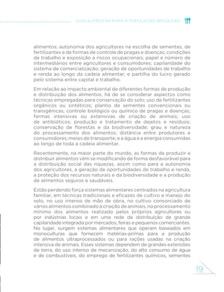 19 
GUIA ALIMENTAR PARA A POPULAÇÃO BRASILEIRA 
alimentos; autonomia dos agricultores na escolha de sementes, de 
fertilizantes e de formas de controle de pragas e doenças; condições 
de trabalho e exposição a riscos ocupacionais; papel e número de 
intermediários entre agricultores e consumidores; capilaridade do 
sistema de comercialização; geração de oportunidades de trabalho 
e renda ao longo da cadeia alimentar; e partilha do lucro gerado 
pelo sistema entre capital e trabalho. 
Em relação ao impacto ambiental de diferentes formas de produção 
e distribuição dos alimentos, há de se considerar aspectos como 
técnicas empregadas para conservação do solo; uso de fertilizantes 
orgânicos ou sintéticos; plantio de sementes convencionais ou 
transgênicas; controle biológico ou químico de pragas e doenças; 
formas intensivas ou extensivas de criação de animais; uso 
de antibióticos; produção e tratamento de dejetos e resíduos; 
FRQVHUYDomR GH µRUHVWDV H GD ELRGLYHUVLGDGH JUDX H QDWXUH]D 
do processamento dos alimentos; distância entre produtores e 
consumidores; meios de transporte; e a água e a energia consumidas 
ao longo de toda a cadeia alimentar. 
Recentemente, na maior parte do mundo, as formas de produzir e 
GLVWULEXLUDOLPHQWRVYrPVHPRGL´FDQGRGHIRUPDGHVIDYRUiYHOSDUD 
a distribuição social das riquezas, assim como para a autonomia 
dos agricultores, a geração de oportunidades de trabalho e renda, 
a proteção dos recursos naturais e da biodiversidade e a produção 
de alimentos seguros e saudáveis. 
Estão perdendo força sistemas alimentares centrados na agricultura 
IDPLOLDUHPWpFQLFDVWUDGLFLRQDLVHH´FD]HVGHFXOWLYRHPDQHMRGR 
solo, no uso intenso de mão de obra, no cultivo consorciado de 
vários alimentos combinado à criação de animais, no processamento 
mínimo dos alimentos realizado pelos próprios agricultores ou 
por indústrias locais e em uma rede de distribuição de grande 
capilaridade integrada por mercados, feiras e pequenos comerciantes. 
No lugar, surgem sistemas alimentares que operam baseados em 
monoculturas que fornecem matérias-primas para a produção 
de alimentos ultraprocessados ou para rações usadas na criação 
intensiva de animais. Esses sistemas dependem de grandes extensões 
de terra, do uso intenso de mecanização, do alto consumo de água 
e de combustíveis, do emprego de fertilizantes químicos, sementes 
 